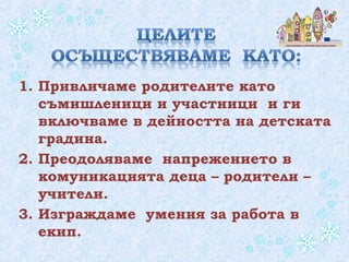 1. Привличаме родителите като
съмишленици и участници и ги
включваме в дейността на детската
градина.
2. Преодоляваме напрежението в
комуникацията деца – родители –
учители.
3. Изграждаме умения за работа в
екип.
 