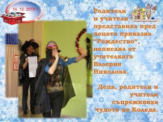 Родители
и учители
представиха пред
децата приказка
“Рождество“,
написана от
учителката
Валерия
Николова.
Деца, родители и
учители
съпреживяха
чудото на Коледа.
14. 12. 2015 г.
 