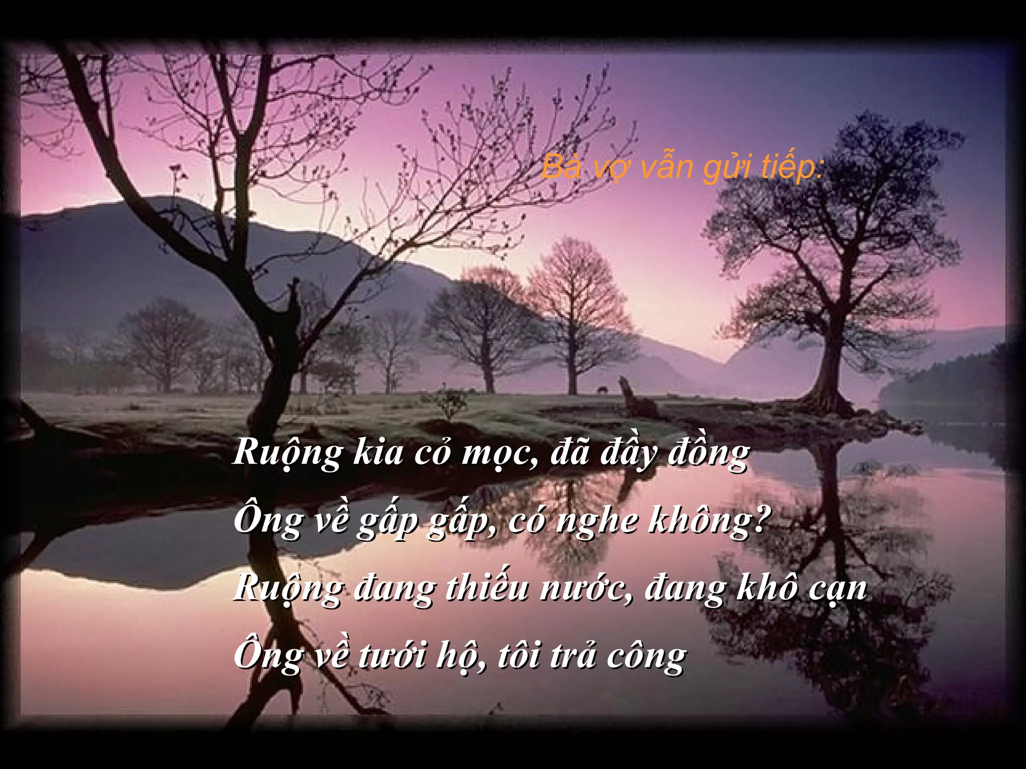 Bà vợ vẫn gửi tiếp:
Ruộng kia cỏ mọc, đã đầy đồngRuộng kia cỏ mọc, đã đầy đồng
Ông về gấp gấp, có nghe không?Ông về gấp gấp, có nghe không?
Ruộng đang thiếu nước, đang khô cạnRuộng đang thiếu nước, đang khô cạn
Ông về tưới hộ, tôi trả côngÔng về tưới hộ, tôi trả công
 