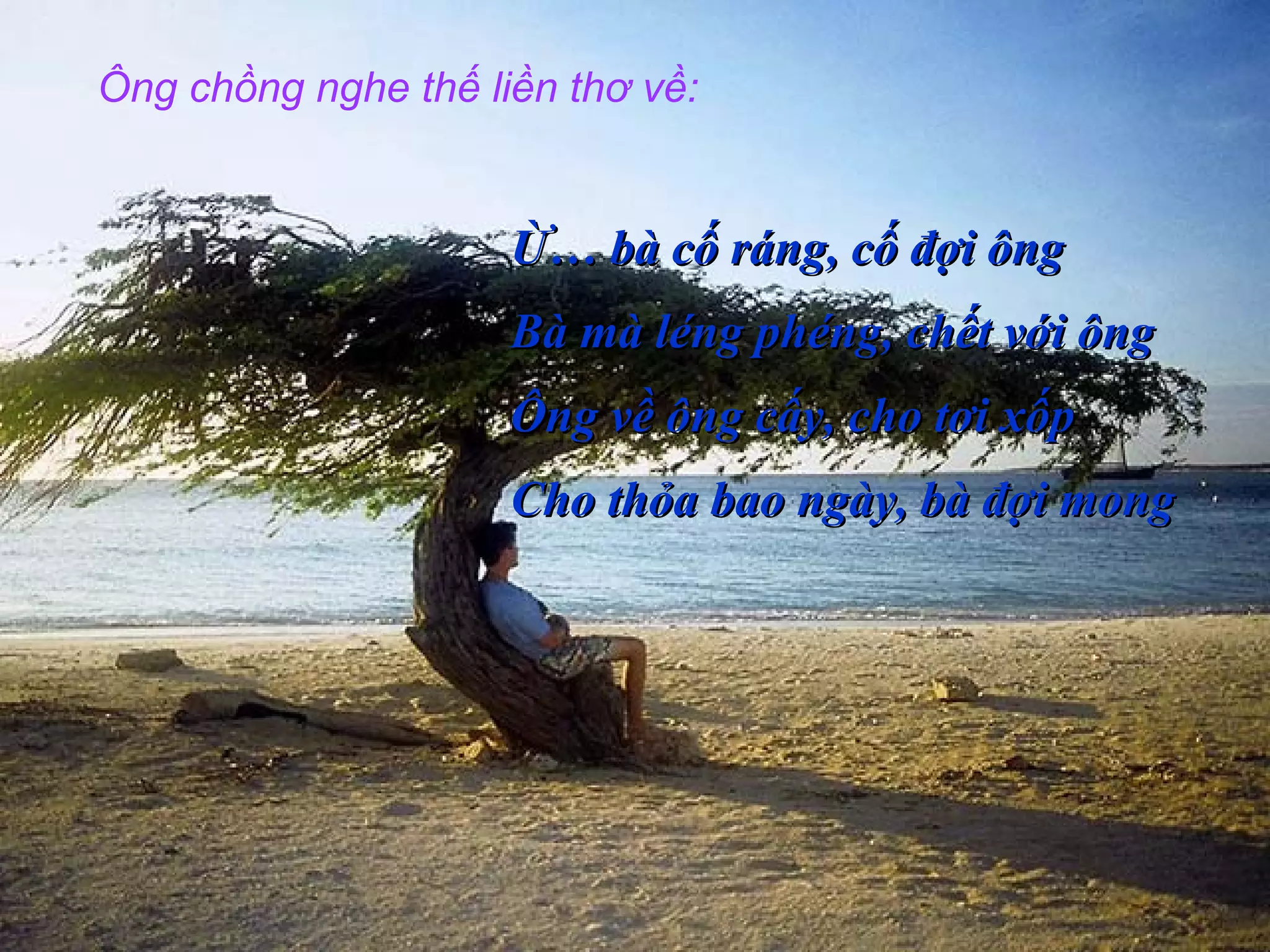 Ông chồng nghe thế liền thơ về:
Ừ… bà cố ráng, cố đợi ôngỪ… bà cố ráng, cố đợi ông
Bà mà léng phéng, chết với ôngBà mà léng phéng, chết với ông
Ông về ông cấy, cho tơi xốpÔng về ông cấy, cho tơi xốp
Cho thỏa bao ngày, bà đợi mongCho thỏa bao ngày, bà đợi mong
 