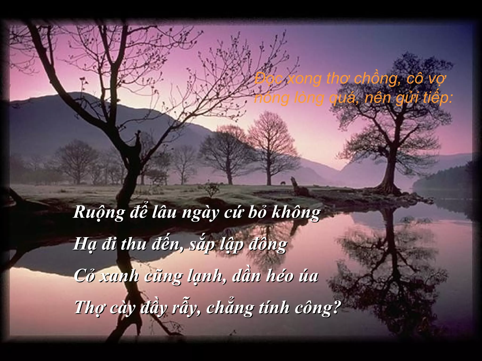 Đọc xong thơ chồng, cô vợ
nóng lòng quá, nên gửi tiếp:
Ruộng để lâu ngày cứ bỏ khôngRuộng để lâu ngày cứ bỏ không
Hạ đi thu đến, sắp lập đôngHạ đi thu đến, sắp lập đông
Cỏ xanh cũng lạnh, dần héo úaCỏ xanh cũng lạnh, dần héo úa
Thợ cày đầy rẫy, chẳng tính công?Thợ cày đầy rẫy, chẳng tính công?
 