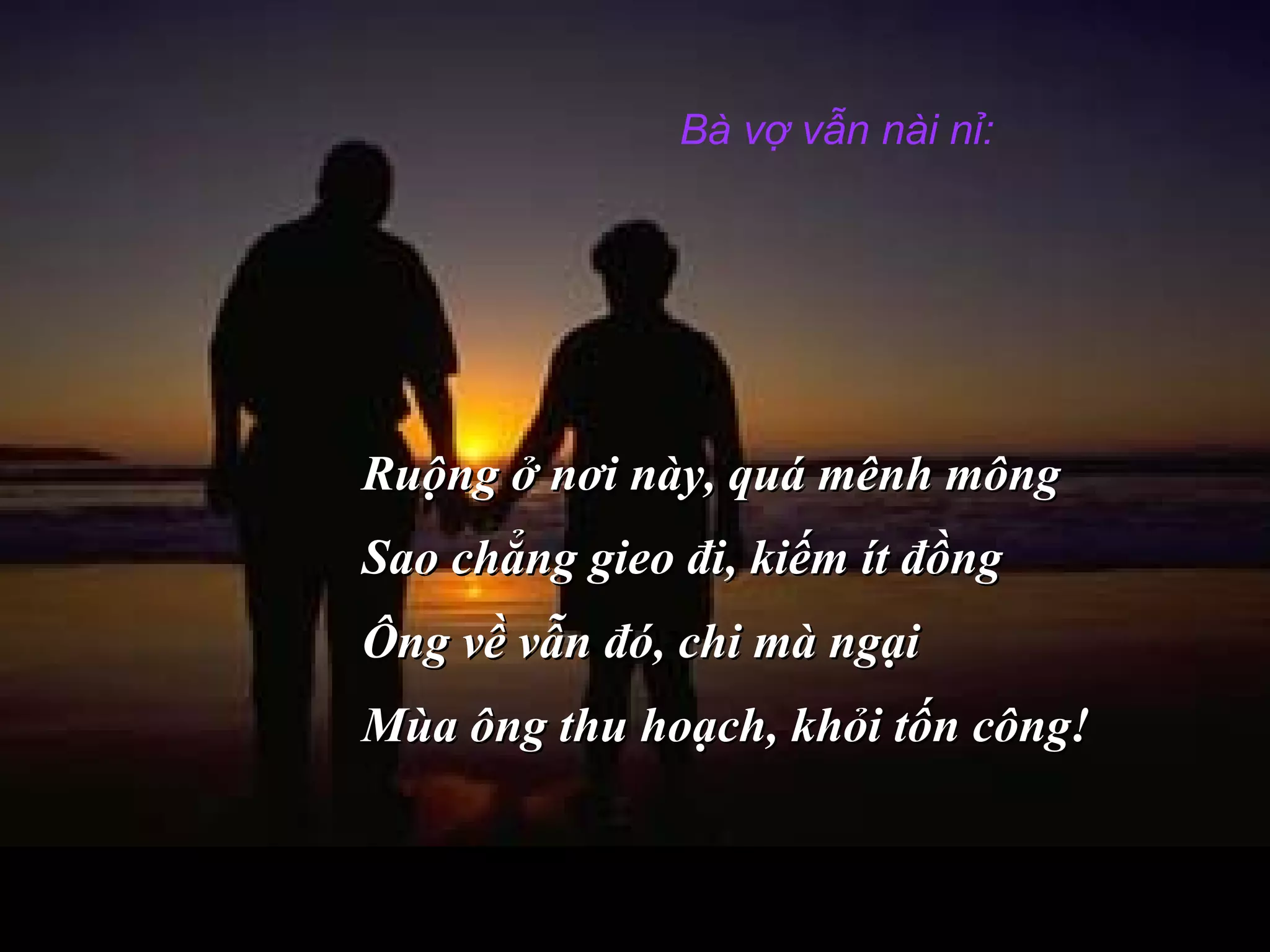 Bà vợ vẫn nài nỉ:
Ruộng ở nơi này, quá mênh môngRuộng ở nơi này, quá mênh mông
Sao chẳng gieo đi, kiếm ít đồngSao chẳng gieo đi, kiếm ít đồng
Ông về vẫn đó, chi mà ngạiÔng về vẫn đó, chi mà ngại
Mùa ông thu hoạch, khỏi tốn công!Mùa ông thu hoạch, khỏi tốn công!
 