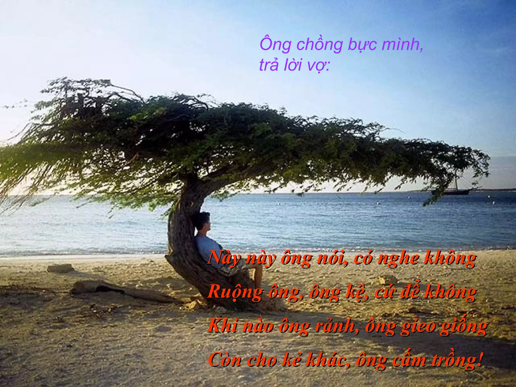 Ông chồng bực mình,
trả lời vợ:
Này này ông nói, có nghe khôngNày này ông nói, có nghe không
Ruộng ông, ông kệ, cứ để khôngRuộng ông, ông kệ, cứ để không
Khi nào ông rảnh, ông gieo giốngKhi nào ông rảnh, ông gieo giống
Còn cho kẻ khác, ông cấm trồng!Còn cho kẻ khác, ông cấm trồng!
 