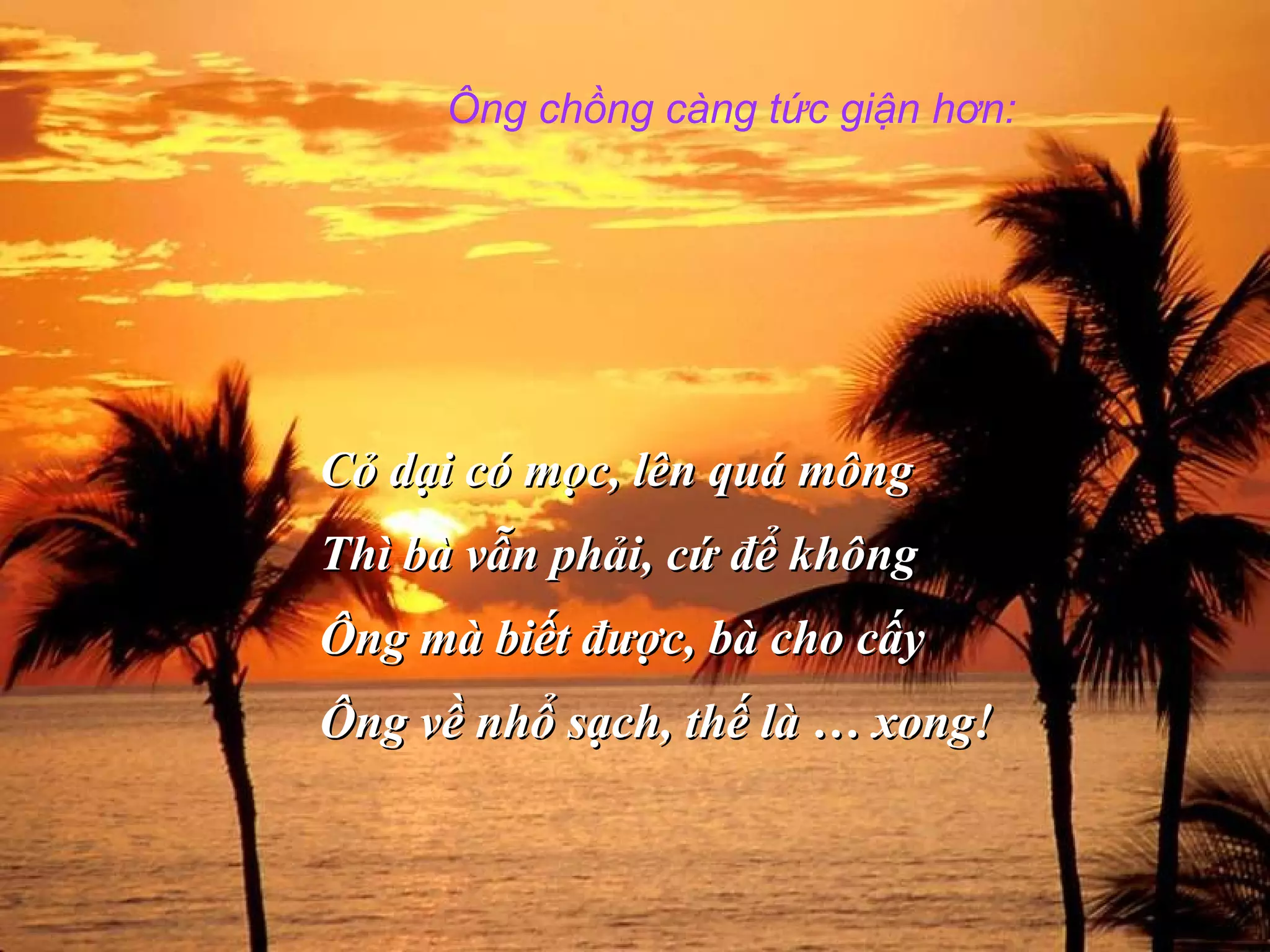 Ông chồng càng tức giận hơn:
Cỏ dại có mọc, lên quá môngCỏ dại có mọc, lên quá mông
Thì bà vẫn phải, cứ để khôngThì bà vẫn phải, cứ để không
Ông mà biết được, bà cho cấyÔng mà biết được, bà cho cấy
Ông về nhổ sạch, thế là … xong!Ông về nhổ sạch, thế là … xong!
 