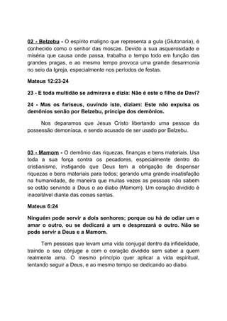 02 - Belzebu - ​O espírito maligno que representa a gula (Glutonaria), é
conhecido como o senhor das moscas. Devido a sua asquerosidade e
miséria que causa onde passa, trabalha o tempo todo em função das
grandes pragas, e ao mesmo tempo provoca uma grande desarmonia
no seio da Igreja, especialmente nos períodos de festas.
Mateus 12:23-24
23 - E toda multidão se admirava e dizia: Não é este o filho de Davi?
24 - Mas os fariseus, ouvindo isto, diziam: Este não expulsa os
demônios senão por Belzebu, príncipe dos demônios.
Nos deparamos que Jesus Cristo libertando uma pessoa da
possessão demoníaca, e sendo acusado de ser usado por Belzebu.
03 - Mamom - ​O demônio das riquezas, finanças e bens materiais. Usa
toda a sua força contra os pecadores, especialmente dentro do
cristianismo, instigando que Deus tem a obrigação de dispensar
riquezas e bens materiais para todos; gerando uma grande insatisfação
na humanidade, de maneira que muitas vezes as pessoas não sabem
se estão servindo a Deus o ao diabo (Mamom). Um coração dividido é
inaceitável diante das coisas santas.
Mateus 6:24
Ninguém pode servir a dois senhores; porque ou há de odiar um e
amar o outro, ou se dedicará a um e desprezará o outro. Não se
pode servir a Deus e a Mamom.
Tem pessoas que levam uma vida conjugal dentro da infidelidade,
traindo o seu cônjuge e com o coração dividido sem saber a quem
realmente ama. O mesmo princípio quer aplicar a vida espiritual,
tentando seguir a Deus, e ao mesmo tempo se dedicando ao diabo.
 