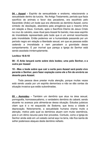 04 - Azazel - ​Espírito de sensualidade e erotismo, relacionando a
sexualidade dentro da luxúria. No Antigo Testamento, período que fazia
sacrifício de animais e favor dos pecadores, era escolhido pelo
Sacerdote (Arão) um bode que era oferecido ao demônio Azazel, como
símbolo de desolação, abandono pela arrogância que o mesmo tinha
em relação a Deus. Contudo, após o Sacrifício Eterno de Jesus Cristo
na cruz do calvário, esse ritual para Azazel foi banido; mas esse espírito
de imoralidade representado pelo bode que é um animal reconhecido
pela imoralidade. Então podemos ver a humanidade passando por um
período negro em relação a liberdade sexual, em que as pessoas estão
cedendo a imoralidade e nem percebem a gravidade desse
comportamento. E por incrível que pareça a Igreja do Senhor está
sendo assolada ininterruptamente.
Levítico 16:8-10
08 - E Arão lançará sorte sobre dois bodes; uma pelo Senhor, e a
outra por Azazel
10 - Mas o bode sobre que cair a sorte para Azazel será posto vivo
perante o Senhor, para fazer expiação como ele a fim de enviá-lo ao
deserto para Azazel.
Toda pessoa deve prestar muita atenção, porque muitas vezes
está sendo usada por um espírito demoníaco e não se dão contas da
situação invasiva que estão subordinadas.
05 - Asmodeu - ​Também um demônio que atua na área sexual,
pornografia, homossexualismo, o verdadeiro demônio do cabaré; sendo
atuante na avareza pois alimenta-se dessa situação. Estudos judaicos
citam que é o rei esquecido de Sodoma, que levou a cidade à
depravação. Notoriamente, a sexualidade humana chama muito a
atenção, motivo pelo qual os demônios atuam com muita veemência,
pois é um ótimo recurso para tirar proveitos. Contudo, como a Igreja do
Senhor ainda está em um estado carnal aqui na terra, não fica isenta de
sofrer poderosos ataques deste demônio nefasto.
 