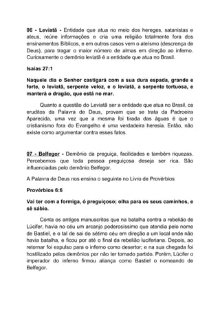 06 - Leviatã - ​Entidade que atua no meio dos hereges, satanistas e
ateus, reúne informações e cria uma religião totalmente fora dos
ensinamentos Bíblicos, e em outros casos vem o ateísmo (descrença de
Deus), para tragar o maior número de almas em direção ao inferno.
Curiosamente o demônio leviatã é a entidade que atua no Brasil.
Isaías 27:1
Naquele dia o Senhor castigará com a sua dura espada, grande e
forte, o leviatã, serpente veloz, e o leviatã, a serpente tortuosa, e
manterá o dragão, que está no mar.
Quanto a questão do Leviatã ser a entidade que atua no Brasil, os
eruditos da Palavra de Deus, provam que se trata da Padroeira
Aparecida, uma vez que a mesma foi tirada das águas é que o
cristianismo fora do Evangelho é uma verdadeira heresia. Então, não
existe como argumentar contra esses fatos.
07 - Belfegor - ​Demônio da preguiça, facilidades e também riquezas.
Percebemos que toda pessoa preguiçosa deseja ser rica. São
influenciadas pelo demônio Belfegor.
A Palavra de Deus nos ensina o seguinte no Livro de Provérbios
Provérbios 6:6
Vai ter com a formiga, ó preguiçoso; olha para os seus caminhos, e
sê sábio.
Conta os antigos manuscritos que na batalha contra a rebelião de
Lúcifer, havia no céu um arcanjo poderosíssimo que atendia pelo nome
de Bastiel, e o tal de sai do sétimo céu em direção a um local onde não
havia batalha, e ficou por até o final da rebelião luciferiana. Depois, ao
retornar foi expulso para o inferno como desertor; e na sua chegada foi
hostilizado pelos demônios por não ter tomado partido. Porém, Lúcifer o
imperador do inferno firmou aliança como Bastiel o nomeando de
Belfegor.
 