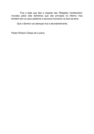 Fica a lição que fala a respeito das “Religiões Vociferantes”
movidas pelos sete demônios que são príncipes no inferno; mas
também tem os seus palatinos e escravos humanos na face da terra.
Que o Senhor vos abençoe rica e abundantemente.
Pastor Robson Colaço de Lucena
 