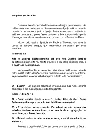 Religiões Vociferantes
Estamos vivendo período de fantasias e desejos pecaminosos, tão
deliberados, que muitas vezes não sabemos se a Igreja está no meio do
mundo; ou o mundo engoliu a Igreja. Percebemos que o cristianismo
está sendo abusado pelos falsos pastores, e liderado por todo tipo de
lideranças que não tem nenhum compromisso com a Palavra de Deus.
Motivo pelo qual a Epístola de Paulo a Timóteo, nos advertiu
desde os tempos antigos; que haveríamos de passar por esse
infortúnio.
I Timóteo 4:1
Mas o Espírito expressamente diz que nos últimos tempos
apostaram alguns da fé, dando ouvidos a espíritos enganadores, e
a doutrinas de demônios.
Lamentavelmente, a Igreja dos dias atuais está sendo violada
pelos os 07 (Sete), demônios mais poderosos e asquerosos do inferno.
Vejamos os tais, e como trabalham para a destruição do cristianismo.
01 - Lúcifer - ​Um espírito orgulhoso; invejoso, que não mede esforço
para fazer o mal aos seguidores de Jesus Cristo.
Isaías - 14:12-13-14
12 - Como caístes desde o céu, ó Lúcifer, filho da alva! Como
fostes encontrado por terra, tu que debilitavas as nações!
13 - E tu dizias no teu coração: Eu subirei ao céu, acima das
estrelas exaltarei o meu trono, e no monte da congregação me
assentarei, aos lados do norte.
14 - Subirei sobre as alturas das nuvens, e serei semelhante ao
Altíssimo.
Perceba o orgulho de Lúcifer em querer usurpar a glória de Deus.
 