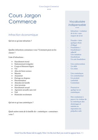 Cours Jargon Commerce
  
Error! Use the Home tab to apply Titre 1 to the text that you want to appear here.  1
Cours Jargon
Commerce
Infraction économique
Qu’est-ce qu’une infraction ?
Quelles infractions connaissez-vous ? Comment peut-on les
classer ?
Liste d’infractions :
 Harcèlement moral
 Stationnement irrégulier
 Coups et blessures légers
 Vol
 Abus de biens sociaux
 Meurtre
 Assassinat
 Outrage au drapeau
 Discrimination
 Abandon de famille
 Acte terroriste
 Harcèlement sexuel
 Agression sexuelle sans viol
 Viol
 Homicide involontaire
Qu’est-ce qu’une contrefaçon ?
Quels autres mots de la famille de « contrefaçon » connaissez-
vous ?
Vocabulaire
indispensable
  
- Infraction = violation
de la loi = non-
respect de la loi
- Frauder = faire
quelque chose
d’illégal
- Frauduleux /
frauduleuse =
adjectif
Une imitation
frauduleuse
Un acte frauduleux
- Une contravention
- Un délit
- Un crime
- Une contrefaçon
- Un contrefacteur
- Un produit
contrefait
- Contrefaire
- Poursuivre
quelqu’un en
contrefaçon
- Etre condamné à
payer à la victime de
la contrefaçon des
dommages et
intérêts en
réparation du
préjudice subi
 