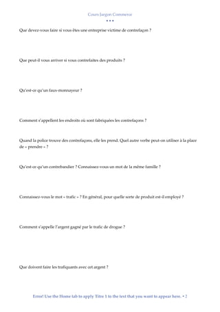 Cours Jargon Commerce
  
Error! Use the Home tab to apply Titre 1 to the text that you want to appear here.  2
Que devez-vous faire si vous êtes une entreprise victime de contrefaçon ?
Que peut-il vous arriver si vous contrefaites des produits ?
Qu’est-ce qu’un faux-monnayeur ?
Comment s’appellent les endroits où sont fabriquées les contrefaçons ?
Quand la police trouve des contrefaçons, elle les prend. Quel autre verbe peut-on utiliser à la place
de « prendre » ?
Qu’est-ce qu’un contrebandier ? Connaissez-vous un mot de la même famille ?
Connaissez-vous le mot « trafic » ? En général, pour quelle sorte de produit est-il employé ?
Comment s’appelle l’argent gagné par le trafic de drogue ?
Que doivent faire les trafiquants avec cet argent ?
 