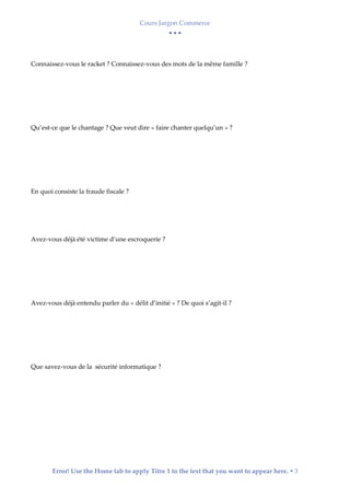 Cours Jargon Commerce
  
Error! Use the Home tab to apply Titre 1 to the text that you want to appear here.  3
Connaissez-vous le racket ? Connaissez-vous des mots de la même famille ?
Qu’est-ce que le chantage ? Que veut dire « faire chanter quelqu’un » ?
En quoi consiste la fraude fiscale ?
Avez-vous déjà été victime d’une escroquerie ?
Avez-vous déjà entendu parler du « délit d’initié » ? De quoi s’agit-il ?
Que savez-vous de la sécurité informatique ?
 