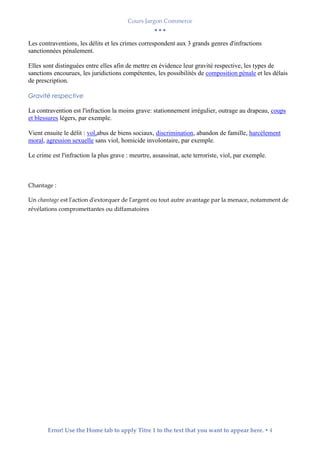 Cours Jargon Commerce
  
Error! Use the Home tab to apply Titre 1 to the text that you want to appear here.  4
Les contraventions, les délits et les crimes correspondent aux 3 grands genres d'infractions
sanctionnées pénalement.
Elles sont distinguées entre elles afin de mettre en évidence leur gravité respective, les types de
sanctions encourues, les juridictions compétentes, les possibilités de composition pénale et les délais
de prescription.
Gravité respective
La contravention est l'infraction la moins grave: stationnement irrégulier, outrage au drapeau, coups
et blessures légers, par exemple.
Vient ensuite le délit : vol,abus de biens sociaux, discrimination, abandon de famille, harcèlement
moral, agression sexuelle sans viol, homicide involontaire, par exemple.
Le crime est l'infraction la plus grave : meurtre, assassinat, acte terroriste, viol, par exemple.
Chantage :
Un chantage est l'action d'extorquer de l'argent ou tout autre avantage par la menace, notamment de
révélations compromettantes ou diffamatoires
 