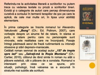 Referindu-ne la activitatea literară a scriitorilor nu putem
trece cu vederea textele cu proză a scriitorilor tineri.
Există şi o categorie de autori care percep dimensiunea
curativă a scrisului în termenii terapiilor de şoc pe care le
aplică, de cele mai multe ori, în lipsa unor abilităţi
elementare.

În prima categorie se înscrie romanul lui Alexandru
Vakulovski „Bong” (Ch.: Ed. Polirom, 2007), care
vorbeşte despre un anume fel de ratare, în starea ei
pură, o ratare pentru care nu personajele sunt
vinovate, este realitatea care ne înconjoară. Pasaje
întregi păstrează aerul de frază rudimentară cu intonaţii
obsesive şi stări depresiv-maniacale.
Celălalt roman semnat de acelaşi autor „157 de trepte
spre iad” sau „Salvaţi-mă la Roşia Montana” (Ch.:
Cartier, 2010), cititorul de rând simte în roman nu atât o
plăcere estetică, cât o plăcere de a constata. Romanul e
interesant     prin     ceea      ce   se    spune,   prin
situaţii, psihologii, însă valoarea sa e ascunsă în
straturile mai subtile ale scriiturii.
 