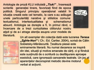Antologia de proză KLU intitulată „Tiuk!” , înserează
scrierile generaţiei tinere, favorizaţi fiind de epoca
politică. Singurul principiu operaţional valabil în
situaţia creată este cel tematic, la care s-au adăugat
unele particularităţi narative şi stilistice comune:
textualismul, intertextualitatea şi          schematismul
absurd. Antologia se doreşte a fi, în primul rând, o
încercare de a trezi curiozitatea cititorului nostru
aţipit şi de a-i atrage atenţia asupra unor modele de
literatură.
               Un alt exemplar din colecţia dată este lucrarea Terasa
               „Zgîrie-Nori” ( Ch.: Ed. Cartier, 2004), scrisă de Călin
               Sobietsky-Mânăscurtă. Ţesătura piesei este
               eminamente literară. Nu numai deoarece se inspiră
               din idei, situaţii şi motive emanate de cărţi, ci şi fiindcă
               este susţinută de o scriitură cu desfăşurare aproape
               eseistică, care ignorează canoanele teatrale. Un joc al
               aparenţelor deconspirat metodic devine motorul
               verbal al acţiunii.
 