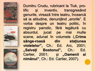 Dumitru Crudu, rubricant la Tiuk, pro-
lific   şi    inventiv,    transgresând
genurile, virează între teatru, încearcă
să ia atitudine, denunţând „erorile”. E
vorba despre un teatru politic, în
registru parodic, fără legătură cu
absurdul, jucat pe mai multe
scene, adunat în volumele („Crima
sânge-roasă         din        staţiunea
violetelor”, Ch.: Ed. Arc, 2001;
„Salvaţi     Bostonul”,       Ch.:   Ed.
Cartier, 2001;        şi „Oamenii ai
nimănui”, Ch.: Ed. Cartier, 2007).
 