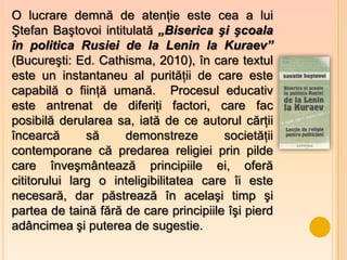 O lucrare demnă de atenţie este cea a lui
Ştefan Baştovoi intitulată „Biserica şi şcoala
în politica Rusiei de la Lenin la Kuraev”
(Bucureşti: Ed. Cathisma, 2010), în care textul
este un instantaneu al purităţii de care este
capabilă o fiinţă umană. Procesul educativ
este antrenat de diferiţi factori, care fac
posibilă derularea sa, iată de ce autorul cărţii
încearcă       să    demonstreze         societăţii
contemporane că predarea religiei prin pilde
care înveşmântează principiile ei, oferă
cititorului larg o inteligibilitatea care îi este
necesară, dar păstrează în acelaşi timp şi
partea de taină fără de care principiile îşi pierd
adâncimea şi puterea de sugestie.
 