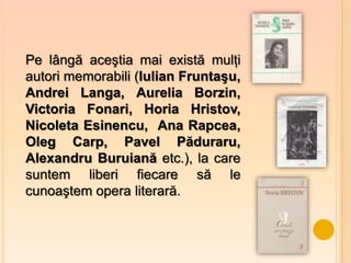 Pe lângă aceştia mai există mulţi
autori memorabili (Iulian Fruntaşu,
Andrei Langa, Aurelia Borzin,
Victoria Fonari, Horia Hristov,
Nicoleta Esinencu, Ana Rapcea,
Oleg Carp, Pavel Păduraru,
Alexandru Buruiană etc.), la care
suntem liberi fiecare să le
cunoaştem opera literară.
 