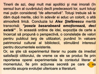 Tinerii de azi, deşi mult mai apolitici şi mai imorali (în
sensul bun al cuvântului) deсît predecesorii lor, sunt totuşi
mai puţin consideraţi “de alternativă”. Totuşi trebuie să le
dăm după merite, căci în adevăr ei aduc un colorit, o altă
atmosferă lirică. Concluzia lui Alex Ştefănescu merită
transcrisă: “poezia basarabeană emoţionează, deci
există” . În această ordine de idei, expoziţia de carte a
încercat să propună o perspectivă, o constelaţie de valori
pentru publicul larg de utilizatori, punând în valoare
patrimoniul cultural al bibliotecii, stimulând interesul
pentru documentele existente.
Or, se ştie că experimentul literar nu poate da imediat
satisfacţii cititorului, de vreme ce ele se produc fie prin
raportarea operei experimentale la contextul literar al
momentului, fie prin acţiunea secretă pe care o va
exercita asupra evoluţiei ulterioare a literaturii.
 