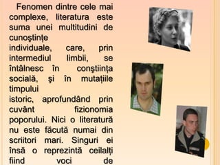 Fenomen dintre cele mai
complexe, literatura este
suma unei multitudini de
cunoştinţe
individuale,   care,     prin
intermediul    limbii,     se
întâlnesc în       conştiinţa
socială, şi în mutaţiile
timpului
istoric, aprofundând prin
cuvânt            fizionomia
poporului. Nici o literatură
nu este făcută numai din
scriitori mari. Singuri ei
însă o reprezintă ceilalţi
fiind        voci          de
 