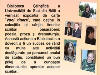 Biblioteca      Ştiinţifică       a
Universităţii de Stat din Bălţi a
vernisat expoziţia de carte
”Voci tinere”, care deţine în
colecţiile ei cărţile tinerilor
scriitori             basarabeni:
poezia, proza şi dramaturgia.
Această acţiune a Bibliotecii s-a
dovedit a fi un succes de rând
cu      multe    alte      activităţi
desfăşurate pe parcursul anului
de studiu, constituind un bun
prilej     de     a      cunoaşte
dimensiunile operelor acestor
scriitori.
 