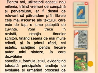 Pentru noi, utilizatorii acestui nou
mileniu, trăind vremuri de cumpănă
şi perversiune, ar fi destul de
relevant să pătrundem şi în fibrele
cele mai ascunse ale textului, care
este de fapt o lume potopită de
cuvinte.        Vom       trece        în
revistă,         creaţia        tinerilor
scriitori, ţinând seama de mai multe
criterii, şi în primul rând, cel
estetic, schiţând pentru fiecare
autor mici sinteze, în care
dezvăluim
specificul, formula, stilul, evidenţiind
totodată principalele tendinţe de
evoluare şi urmărind procesul de
 