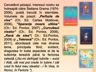 Cercetând peisajul, interesul nostru se
îndreaptă către Steliana Grama (1974-
2006), poetă trecută în eternitate.
Volumele de poezii: „Perfuzie de
vise” (Ch. Ed. Cartea Moldovei,
2006), ”Speranţa moare ultima”
(Ch.: Ed. Pontos, 2007) „Curcubeul
viselor” (Ch.: Ed. Pontos, 2008),
„Rană de stea”( Ch.: Ed.Pontos,
2009) şi „Telerană” (Ch.: Ed. Pontos,
2011), abordează cele mai diverse
teme,     principala   fiind,     evident,
dragostea în toate aspectele ei de la
suferinţa terestră până la fericirea
celestă („Nu-mi defrişaţi Iubirile – exist
/ Atât, cât mai pot crede în Iubire / cât
cred în felul meu idealist - / În Vise, în
Noroc, în Fericire ").
 