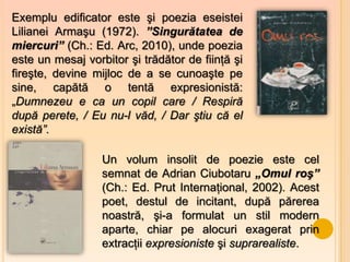 Exemplu edificator este şi poezia eseistei
Lilianei Armaşu (1972). ”Singurătatea de
miercuri” (Ch.: Ed. Arc, 2010), unde poezia
este un mesaj vorbitor şi trădător de fiinţă şi
fireşte, devine mijloc de a se cunoaşte pe
sine, capătă o tentă expresionistă:
„Dumnezeu e ca un copil care / Respiră
după perete, / Eu nu-l văd, / Dar ştiu că el
există”.

                  Un volum insolit de poezie este cel
                  semnat de Adrian Ciubotaru „Omul roş”
                  (Ch.: Ed. Prut Internaţional, 2002). Acest
                  poet, destul de incitant, după părerea
                  noastră, şi-a formulat un stil modern
                  aparte, chiar pe alocuri exagerat prin
                  extracţii expresioniste şi suprarealiste.
 