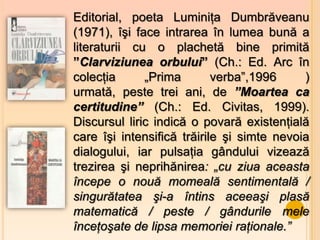 Editorial, poeta Luminiţa Dumbrăveanu
(1971), îşi face intrarea în lumea bună a
literaturii cu o plachetă bine primită
”Clarviziunea orbului” (Ch.: Ed. Arc în
colecţia      „Prima        verba”,1996     )
urmată, peste trei ani, de ”Moartea ca
certitudine” (Ch.: Ed. Civitas, 1999).
Discursul liric indică o povară existenţială
care îşi intensifică trăirile şi simte nevoia
dialogului, iar pulsaţia gândului vizează
trezirea şi neprihănirea: „cu ziua aceasta
începe o nouă momeală sentimentală /
singurătatea şi-a întins aceeaşi plasă
matematică / peste / gândurile mele
înceţoşate de lipsa memoriei raţionale.”
 