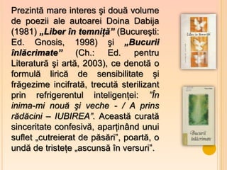 Prezintă mare interes şi două volume
de poezii ale autoarei Doina Dabija
(1981) „Liber în temniţă” (Bucureşti:
Ed. Gnosis, 1998) şi „Bucurii
înlăcrimate” (Ch.: Ed. pentru
Literatură şi artă, 2003), ce denotă o
formulă lirică de sensibilitate şi
frăgezime incifrată, trecută sterilizant
prin refrigerentul inteligenţei: ”În
inima-mi nouă şi veche - / A prins
rădăcini – IUBIREA”. Această curată
sinceritate confesivă, aparţinând unui
suflet „cutreierat de păsări”, poartă, o
undă de tristeţe „ascunsă în versuri”.
 