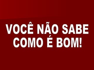 VOCÊ NÃO SABE COMO É BOM! 