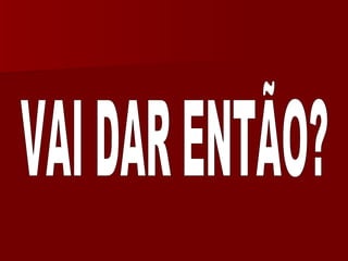 VAI DAR ENTÃO? 
