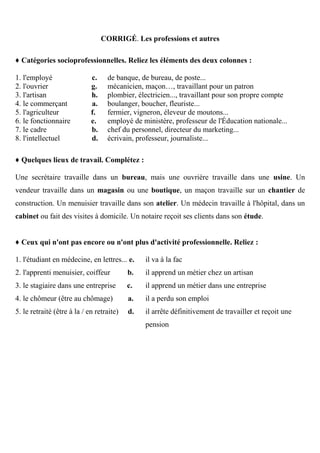 CORRIGÉ. Les professions et autres
♦ Catégories socioprofessionnelles. Reliez les éléments des deux colonnes :
1. l'employé c.
2. l'ouvrier g.
3. l'artisan h.
4. le commerçant a.
5. l'agriculteur f.
6. le fonctionnaire e.
7. le cadre b.
8. l'intellectuel d.
de banque, de bureau, de poste...
mécanicien, maçon…, travaillant pour un patron
plombier, électricien..., travaillant pour son propre compte
boulanger, boucher, fleuriste...
fermier, vigneron, éleveur de moutons...
employé de ministère, professeur de l'Éducation nationale...
chef du personnel, directeur du marketing...
écrivain, professeur, journaliste...
♦ Quelques lieux de travail. Complétez :
Une secrétaire travaille dans un bureau, mais une ouvrière travaille dans une usine. Un
vendeur travaille dans un magasin ou une boutique, un maçon travaille sur un chantier de
construction. Un menuisier travaille dans son atelier. Un médecin travaille à l'hôpital, dans un
cabinet ou fait des visites à domicile. Un notaire reçoit ses clients dans son étude.
♦ Ceux qui n'ont pas encore ou n'ont plus d'activité professionnelle. Reliez :
1. l'étudiant en médecine, en lettres... e.
2. l'apprenti menuisier, coiffeur b.
3. le stagiaire dans une entreprise c.
4. le chômeur (être au chômage) a.
5. le retraité (être à la / en retraite) d.
il va à la fac
il apprend un métier chez un artisan
il apprend un métier dans une entreprise
il a perdu son emploi
il arrête définitivement de travailler et reçoit une
pension
 