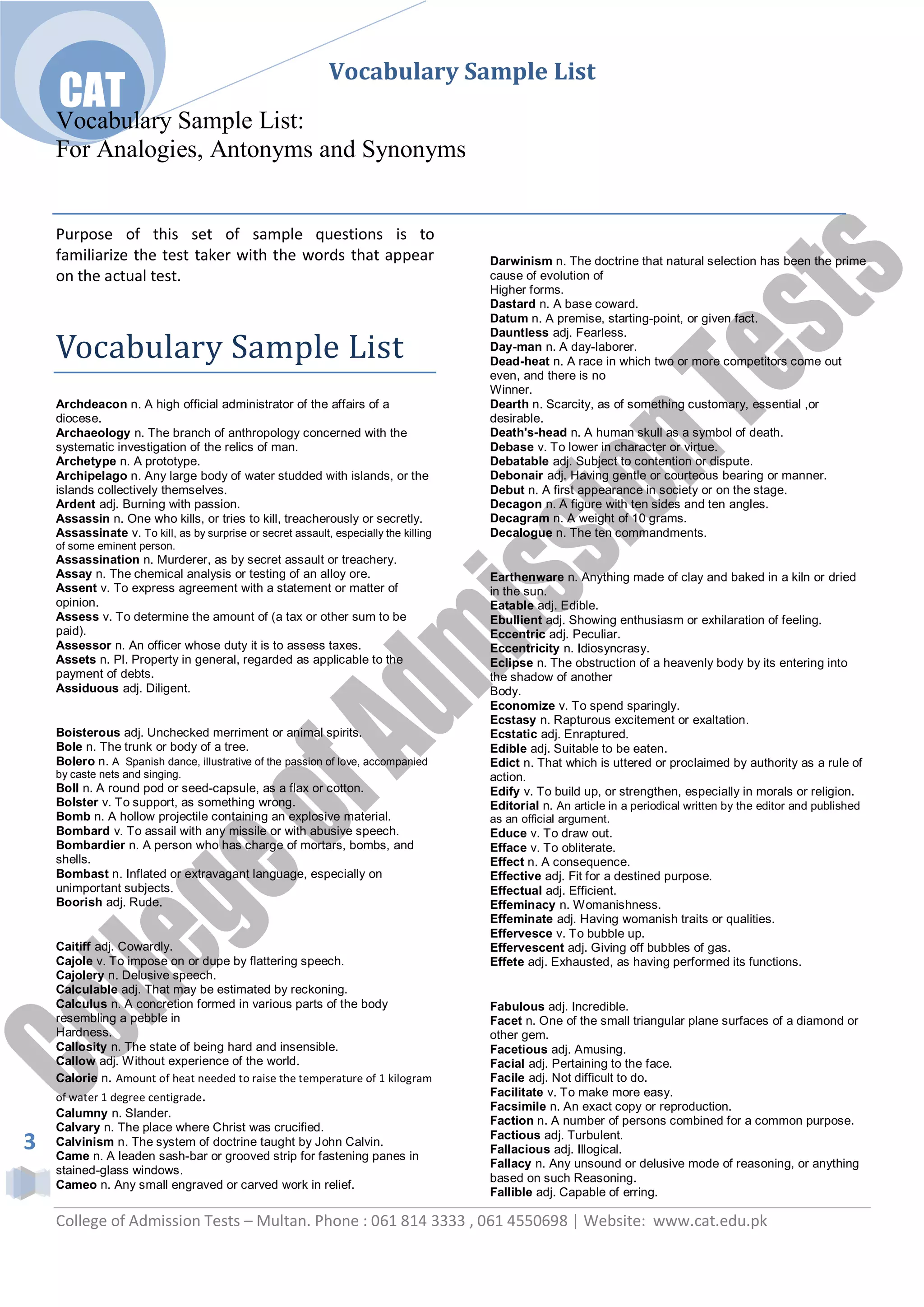 Vocabulary Sample List
    CAT
    Vocabulary Sample List:
    For Analogies, Antonyms and Synonyms


    Purpose of this set of sample questions is to
    familiarize the test taker with the words that appear                              Darwinism n. The doctrine that natural selection has been the prime
    on the actual test.                                                                cause of evolution of
                                                                                       Higher forms.
                                                                                       Dastard n. A base coward.
                                                                                       Datum n. A premise, starting-point, or given fact.

    Vocabulary Sample List
                                                                                       Dauntless adj. Fearless.
                                                                                       Day-man n. A day-laborer.
                                                                                       Dead-heat n. A race in which two or more competitors come out
                                                                                       even, and there is no
                                                                                       Winner.
    Archdeacon n. A high official administrator of the affairs of a                    Dearth n. Scarcity, as of something customary, essential ,or
    diocese.                                                                           desirable.
    Archaeology n. The branch of anthropology concerned with the                       Death's-head n. A human skull as a symbol of death.
    systematic investigation of the relics of man.                                     Debase v. To lower in character or virtue.
    Archetype n. A prototype.                                                          Debatable adj. Subject to contention or dispute.
    Archipelago n. Any large body of water studded with islands, or the                Debonair adj. Having gentle or courteous bearing or manner.
    islands collectively themselves.                                                   Debut n. A first appearance in society or on the stage.
    Ardent adj. Burning with passion.                                                  Decagon n. A figure with ten sides and ten angles.
    Assassin n. One who kills, or tries to kill, treacherously or secretly.            Decagram n. A weight of 10 grams.
    Assassinate v. To kill, as by surprise or secret assault, especially the killing   Decalogue n. The ten commandments.
    of some eminent person.
    Assassination n. Murderer, as by secret assault or treachery.
    Assay n. The chemical analysis or testing of an alloy ore.                         Earthenware n. Anything made of clay and baked in a kiln or dried
    Assent v. To express agreement with a statement or matter of                       in the sun.
    opinion.                                                                           Eatable adj. Edible.
    Assess v. To determine the amount of (a tax or other sum to be                     Ebullient adj. Showing enthusiasm or exhilaration of feeling.
    paid).                                                                             Eccentric adj. Peculiar.
    Assessor n. An officer whose duty it is to assess taxes.                           Eccentricity n. Idiosyncrasy.
    Assets n. Pl. Property in general, regarded as applicable to the                   Eclipse n. The obstruction of a heavenly body by its entering into
    payment of debts.                                                                  the shadow of another
    Assiduous adj. Diligent.                                                           Body.
                                                                                       Economize v. To spend sparingly.
                                                                                       Ecstasy n. Rapturous excitement or exaltation.
    Boisterous adj. Unchecked merriment or animal spirits.                             Ecstatic adj. Enraptured.
    Bole n. The trunk or body of a tree.                                               Edible adj. Suitable to be eaten.
    Bolero n. A Spanish dance, illustrative of the passion of love, accompanied        Edict n. That which is uttered or proclaimed by authority as a rule of
    by caste nets and singing.                                                         action.
    Boll n. A round pod or seed-capsule, as a flax or cotton.                          Edify v. To build up, or strengthen, especially in morals or religion.
    Bolster v. To support, as something wrong.                                         Editorial n. An article in a periodical written by the editor and published
    Bomb n. A hollow projectile containing an explosive material.                      as an official argument.
    Bombard v. To assail with any missile or with abusive speech.                      Educe v. To draw out.
    Bombardier n. A person who has charge of mortars, bombs, and                       Efface v. To obliterate.
    shells.                                                                            Effect n. A consequence.
    Bombast n. Inflated or extravagant language, especially on                         Effective adj. Fit for a destined purpose.
    unimportant subjects.                                                              Effectual adj. Efficient.
    Boorish adj. Rude.                                                                 Effeminacy n. Womanishness.
                                                                                       Effeminate adj. Having womanish traits or qualities.
                                                                                       Effervesce v. To bubble up.
    Caitiff adj. Cowardly.                                                             Effervescent adj. Giving off bubbles of gas.
    Cajole v. To impose on or dupe by flattering speech.                               Effete adj. Exhausted, as having performed its functions.
    Cajolery n. Delusive speech.
    Calculable adj. That may be estimated by reckoning.
    Calculus n. A concretion formed in various parts of the body                       Fabulous adj. Incredible.
    resembling a pebble in                                                             Facet n. One of the small triangular plane surfaces of a diamond or
    Hardness.                                                                          other gem.
    Callosity n. The state of being hard and insensible.                               Facetious adj. Amusing.
    Callow adj. Without experience of the world.                                       Facial adj. Pertaining to the face.
    Calorie n. Amount of heat needed to raise the temperature of 1 kilogram            Facile adj. Not difficult to do.
    of water 1 degree centigrade.                                                      Facilitate v. To make more easy.
                                                                                       Facsimile n. An exact copy or reproduction.
    Calumny n. Slander.
                                                                                       Faction n. A number of persons combined for a common purpose.
    Calvary n. The place where Christ was crucified.
                                                                                       Factious adj. Turbulent.
3   Calvinism n. The system of doctrine taught by John Calvin.
    Came n. A leaden sash-bar or grooved strip for fastening panes in
                                                                                       Fallacious adj. Illogical.
                                                                                       Fallacy n. Any unsound or delusive mode of reasoning, or anything
    stained-glass windows.
                                                                                       based on such Reasoning.
    Cameo n. Any small engraved or carved work in relief.
                                                                                       Fallible adj. Capable of erring.

    College of Admission Tests – Multan. Phone : 061 814 3333 , 061 4550698 | Website: www.cat.edu.pk
 