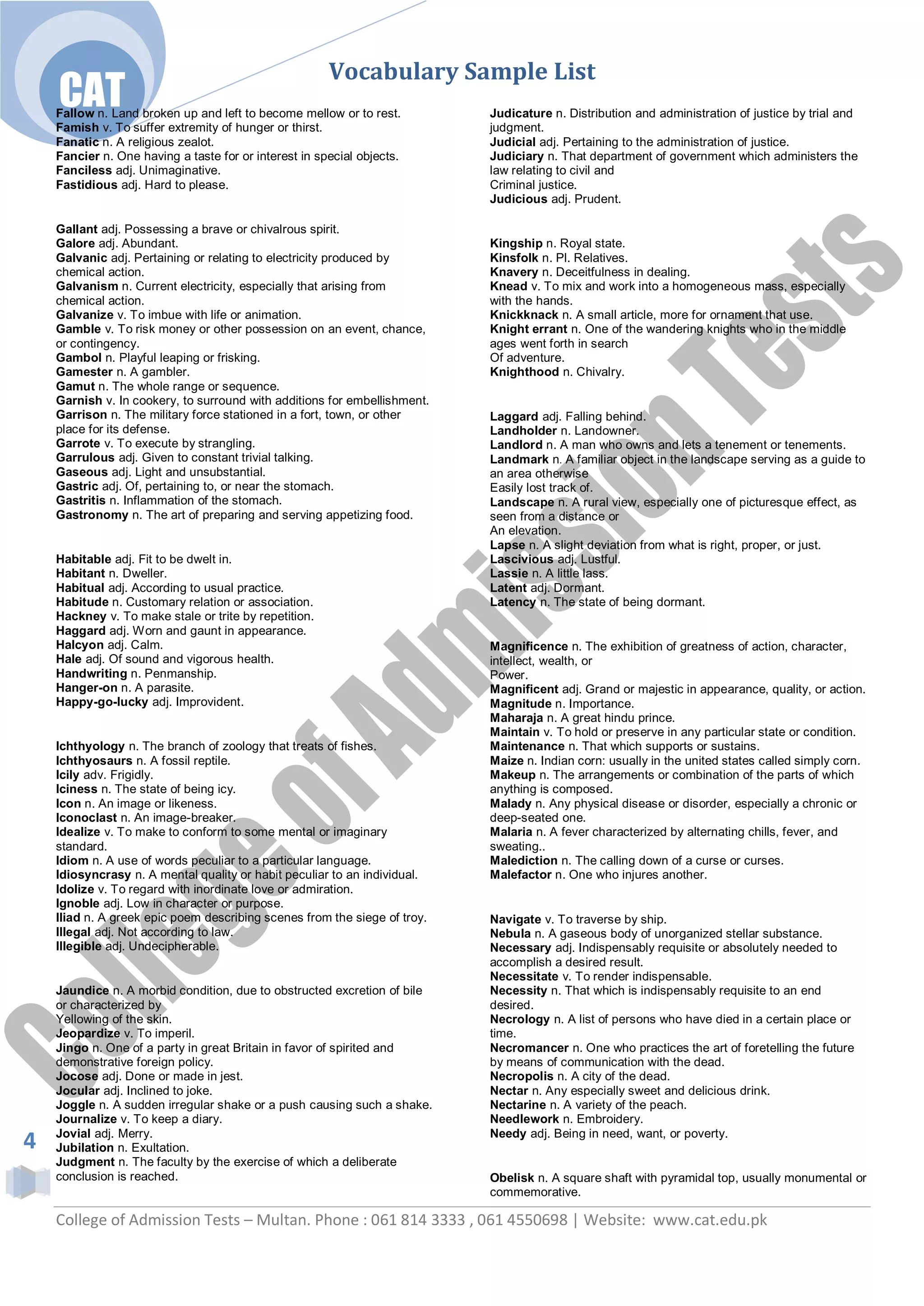 Vocabulary Sample List
    CAT
    Fallow n. Land broken up and left to become mellow or to rest.         Judicature n. Distribution and administration of justice by trial and
    Famish v. To suffer extremity of hunger or thirst.                     judgment.
    Fanatic n. A religious zealot.                                         Judicial adj. Pertaining to the administration of justice.
    Fancier n. One having a taste for or interest in special objects.      Judiciary n. That department of government which administers the
    Fanciless adj. Unimaginative.                                          law relating to civil and
    Fastidious adj. Hard to please.                                        Criminal justice.
                                                                           Judicious adj. Prudent.

    Gallant adj. Possessing a brave or chivalrous spirit.
    Galore adj. Abundant.                                                  Kingship n. Royal state.
    Galvanic adj. Pertaining or relating to electricity produced by        Kinsfolk n. Pl. Relatives.
    chemical action.                                                       Knavery n. Deceitfulness in dealing.
    Galvanism n. Current electricity, especially that arising from         Knead v. To mix and work into a homogeneous mass, especially
    chemical action.                                                       with the hands.
    Galvanize v. To imbue with life or animation.                          Knickknack n. A small article, more for ornament that use.
    Gamble v. To risk money or other possession on an event, chance,       Knight errant n. One of the wandering knights who in the middle
    or contingency.                                                        ages went forth in search
    Gambol n. Playful leaping or frisking.                                 Of adventure.
    Gamester n. A gambler.                                                 Knighthood n. Chivalry.
    Gamut n. The whole range or sequence.
    Garnish v. In cookery, to surround with additions for embellishment.
    Garrison n. The military force stationed in a fort, town, or other     Laggard adj. Falling behind.
    place for its defense.                                                 Landholder n. Landowner.
    Garrote v. To execute by strangling.                                   Landlord n. A man who owns and lets a tenement or tenements.
    Garrulous adj. Given to constant trivial talking.                      Landmark n. A familiar object in the landscape serving as a guide to
    Gaseous adj. Light and unsubstantial.                                  an area otherwise
    Gastric adj. Of, pertaining to, or near the stomach.                   Easily lost track of.
    Gastritis n. Inflammation of the stomach.                              Landscape n. A rural view, especially one of picturesque effect, as
    Gastronomy n. The art of preparing and serving appetizing food.        seen from a distance or
                                                                           An elevation.
                                                                           Lapse n. A slight deviation from what is right, proper, or just.
    Habitable adj. Fit to be dwelt in.                                     Lascivious adj. Lustful.
    Habitant n. Dweller.                                                   Lassie n. A little lass.
    Habitual adj. According to usual practice.                             Latent adj. Dormant.
    Habitude n. Customary relation or association.                         Latency n. The state of being dormant.
    Hackney v. To make stale or trite by repetition.
    Haggard adj. Worn and gaunt in appearance.
    Halcyon adj. Calm.                                                     Magnificence n. The exhibition of greatness of action, character,
    Hale adj. Of sound and vigorous health.                                intellect, wealth, or
    Handwriting n. Penmanship.                                             Power.
    Hanger-on n. A parasite.                                               Magnificent adj. Grand or majestic in appearance, quality, or action.
    Happy-go-lucky adj. Improvident.                                       Magnitude n. Importance.
                                                                           Maharaja n. A great hindu prince.
                                                                           Maintain v. To hold or preserve in any particular state or condition.
    Ichthyology n. The branch of zoology that treats of fishes.            Maintenance n. That which supports or sustains.
    Ichthyosaurs n. A fossil reptile.                                      Maize n. Indian corn: usually in the united states called simply corn.
    Icily adv. Frigidly.                                                   Makeup n. The arrangements or combination of the parts of which
    Iciness n. The state of being icy.                                     anything is composed.
    Icon n. An image or likeness.                                          Malady n. Any physical disease or disorder, especially a chronic or
    Iconoclast n. An image-breaker.                                        deep-seated one.
    Idealize v. To make to conform to some mental or imaginary             Malaria n. A fever characterized by alternating chills, fever, and
    standard.                                                              sweating..
    Idiom n. A use of words peculiar to a particular language.             Malediction n. The calling down of a curse or curses.
    Idiosyncrasy n. A mental quality or habit peculiar to an individual.   Malefactor n. One who injures another.
    Idolize v. To regard with inordinate love or admiration.
    Ignoble adj. Low in character or purpose.
    Iliad n. A greek epic poem describing scenes from the siege of troy.   Navigate v. To traverse by ship.
    Illegal adj. Not according to law.                                     Nebula n. A gaseous body of unorganized stellar substance.
    Illegible adj. Undecipherable.                                         Necessary adj. Indispensably requisite or absolutely needed to
                                                                           accomplish a desired result.
                                                                           Necessitate v. To render indispensable.
    Jaundice n. A morbid condition, due to obstructed excretion of bile    Necessity n. That which is indispensably requisite to an end
    or characterized by                                                    desired.
    Yellowing of the skin.                                                 Necrology n. A list of persons who have died in a certain place or
    Jeopardize v. To imperil.                                              time.
    Jingo n. One of a party in great Britain in favor of spirited and      Necromancer n. One who practices the art of foretelling the future
    demonstrative foreign policy.                                          by means of communication with the dead.
    Jocose adj. Done or made in jest.                                      Necropolis n. A city of the dead.
    Jocular adj. Inclined to joke.                                         Nectar n. Any especially sweet and delicious drink.
    Joggle n. A sudden irregular shake or a push causing such a shake.     Nectarine n. A variety of the peach.
    Journalize v. To keep a diary.                                         Needlework n. Embroidery.
    Jovial adj. Merry.                                                     Needy adj. Being in need, want, or poverty.
4   Jubilation n. Exultation.
    Judgment n. The faculty by the exercise of which a deliberate
    conclusion is reached.                                                 Obelisk n. A square shaft with pyramidal top, usually monumental or
                                                                           commemorative.

    College of Admission Tests – Multan. Phone : 061 814 3333 , 061 4550698 | Website: www.cat.edu.pk
 