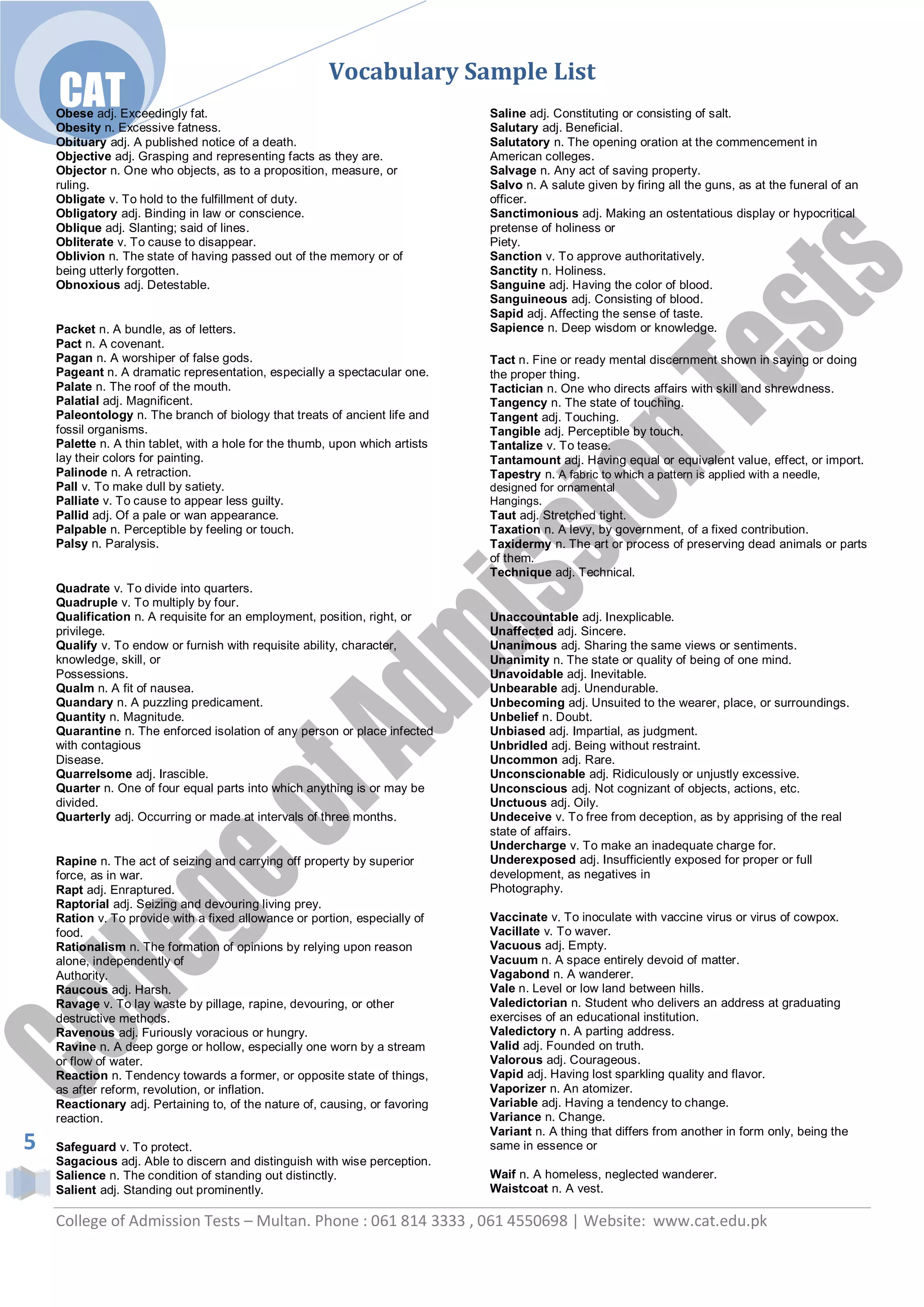 Vocabulary Sample List
    CAT
    Obese adj. Exceedingly fat.                                               Saline adj. Constituting or consisting of salt.
    Obesity n. Excessive fatness.                                             Salutary adj. Beneficial.
    Obituary adj. A published notice of a death.                              Salutatory n. The opening oration at the commencement in
    Objective adj. Grasping and representing facts as they are.               American colleges.
    Objector n. One who objects, as to a proposition, measure, or             Salvage n. Any act of saving property.
    ruling.                                                                   Salvo n. A salute given by firing all the guns, as at the funeral of an
    Obligate v. To hold to the fulfillment of duty.                           officer.
    Obligatory adj. Binding in law or conscience.                             Sanctimonious adj. Making an ostentatious display or hypocritical
    Oblique adj. Slanting; said of lines.                                     pretense of holiness or
    Obliterate v. To cause to disappear.                                      Piety.
    Oblivion n. The state of having passed out of the memory or of            Sanction v. To approve authoritatively.
    being utterly forgotten.                                                  Sanctity n. Holiness.
    Obnoxious adj. Detestable.                                                Sanguine adj. Having the color of blood.
                                                                              Sanguineous adj. Consisting of blood.
                                                                              Sapid adj. Affecting the sense of taste.
    Packet n. A bundle, as of letters.                                        Sapience n. Deep wisdom or knowledge.
    Pact n. A covenant.
    Pagan n. A worshiper of false gods.                                       Tact n. Fine or ready mental discernment shown in saying or doing
    Pageant n. A dramatic representation, especially a spectacular one.       the proper thing.
    Palate n. The roof of the mouth.                                          Tactician n. One who directs affairs with skill and shrewdness.
    Palatial adj. Magnificent.                                                Tangency n. The state of touching.
    Paleontology n. The branch of biology that treats of ancient life and     Tangent adj. Touching.
    fossil organisms.                                                         Tangible adj. Perceptible by touch.
    Palette n. A thin tablet, with a hole for the thumb, upon which artists   Tantalize v. To tease.
    lay their colors for painting.                                            Tantamount adj. Having equal or equivalent value, effect, or import.
    Palinode n. A retraction.                                                 Tapestry n. A fabric to which a pattern is applied with a needle,
    Pall v. To make dull by satiety.                                          designed for ornamental
    Palliate v. To cause to appear less guilty.                               Hangings.
    Pallid adj. Of a pale or wan appearance.                                  Taut adj. Stretched tight.
    Palpable n. Perceptible by feeling or touch.                              Taxation n. A levy, by government, of a fixed contribution.
    Palsy n. Paralysis.                                                       Taxidermy n. The art or process of preserving dead animals or parts
                                                                              of them.
                                                                              Technique adj. Technical.
    Quadrate v. To divide into quarters.
    Quadruple v. To multiply by four.
    Qualification n. A requisite for an employment, position, right, or       Unaccountable adj. Inexplicable.
    privilege.                                                                Unaffected adj. Sincere.
    Qualify v. To endow or furnish with requisite ability, character,         Unanimous adj. Sharing the same views or sentiments.
    knowledge, skill, or                                                      Unanimity n. The state or quality of being of one mind.
    Possessions.                                                              Unavoidable adj. Inevitable.
    Qualm n. A fit of nausea.                                                 Unbearable adj. Unendurable.
    Quandary n. A puzzling predicament.                                       Unbecoming adj. Unsuited to the wearer, place, or surroundings.
    Quantity n. Magnitude.                                                    Unbelief n. Doubt.
    Quarantine n. The enforced isolation of any person or place infected      Unbiased adj. Impartial, as judgment.
    with contagious                                                           Unbridled adj. Being without restraint.
    Disease.                                                                  Uncommon adj. Rare.
    Quarrelsome adj. Irascible.                                               Unconscionable adj. Ridiculously or unjustly excessive.
    Quarter n. One of four equal parts into which anything is or may be       Unconscious adj. Not cognizant of objects, actions, etc.
    divided.                                                                  Unctuous adj. Oily.
    Quarterly adj. Occurring or made at intervals of three months.            Undeceive v. To free from deception, as by apprising of the real
                                                                              state of affairs.
                                                                              Undercharge v. To make an inadequate charge for.
    Rapine n. The act of seizing and carrying off property by superior        Underexposed adj. Insufficiently exposed for proper or full
    force, as in war.                                                         development, as negatives in
    Rapt adj. Enraptured.                                                     Photography.
    Raptorial adj. Seizing and devouring living prey.
    Ration v. To provide with a fixed allowance or portion, especially of     Vaccinate v. To inoculate with vaccine virus or virus of cowpox.
    food.                                                                     Vacillate v. To waver.
    Rationalism n. The formation of opinions by relying upon reason           Vacuous adj. Empty.
    alone, independently of                                                   Vacuum n. A space entirely devoid of matter.
    Authority.                                                                Vagabond n. A wanderer.
    Raucous adj. Harsh.                                                       Vale n. Level or low land between hills.
    Ravage v. To lay waste by pillage, rapine, devouring, or other            Valedictorian n. Student who delivers an address at graduating
    destructive methods.                                                      exercises of an educational institution.
    Ravenous adj. Furiously voracious or hungry.                              Valedictory n. A parting address.
    Ravine n. A deep gorge or hollow, especially one worn by a stream         Valid adj. Founded on truth.
    or flow of water.                                                         Valorous adj. Courageous.
    Reaction n. Tendency towards a former, or opposite state of things,       Vapid adj. Having lost sparkling quality and flavor.
    as after reform, revolution, or inflation.                                Vaporizer n. An atomizer.
    Reactionary adj. Pertaining to, of the nature of, causing, or favoring    Variable adj. Having a tendency to change.
    reaction.                                                                 Variance n. Change.
                                                                              Variant n. A thing that differs from another in form only, being the
5   Safeguard v. To protect.                                                  same in essence or
    Sagacious adj. Able to discern and distinguish with wise perception.
    Salience n. The condition of standing out distinctly.                     Waif n. A homeless, neglected wanderer.
    Salient adj. Standing out prominently.                                    Waistcoat n. A vest.

    College of Admission Tests – Multan. Phone : 061 814 3333 , 061 4550698 | Website: www.cat.edu.pk
 