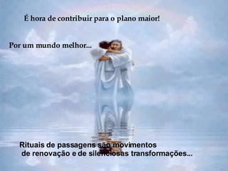É hora de contribuir para o plano maior! Por um mundo melhor... Rituais de passagens são movimentos de renovação e de silenciosas transformações... 