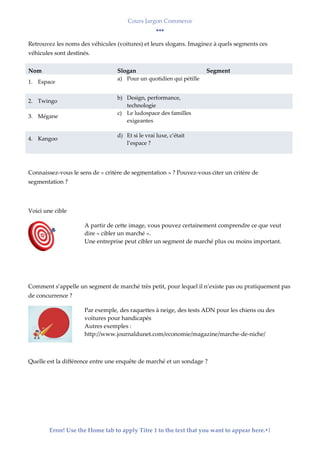 Cours Jargon Commerce
Error! Use the Home tab to apply Titre 1 to the text that you want to appear here.1
Retrouvez les noms des véhicules (voitures) et leurs slogans. Imaginez à quels segments ces
véhicules sont destinés.
Nom Slogan Segment
1. Espace
a) Pour un quotidien qui pétille
2. Twingo
b) Design, performance,
technologie
3. Mégane
c) Le ludospace des familles
exigeantes
4. Kangoo
d) Et si le vrai luxe, c’était
l’espace ?
Connaissez-vous le sens de « critère de segmentation » ? Pouvez-vous citer un critère de
segmentation ?
Voici une cible
A partir de cette image, vous pouvez certainement comprendre ce que veut
dire « cibler un marché ».
Une entreprise peut cibler un segment de marché plus ou moins important.
Comment s’appelle un segment de marché très petit, pour lequel il n’existe pas ou pratiquement pas
de concurrence ?
Par exemple, des raquettes à neige, des tests ADN pour les chiens ou des
voitures pour handicapés
Autres exemples :
http://www.journaldunet.com/economie/magazine/marche-de-niche/
Quelle est la différence entre une enquête de marché et un sondage ?
 