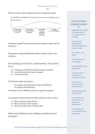 Cours Jargon Commerce
Error! Use the Home tab to apply Titre 1 to the text that you want to appear here.2
Observez cette courbe et apprenez bien le vocabulaire en gras
Comment s’appelle une série de produits similaires offerts par un
fabricant ?
Une gamme comprend différents articles. Chaque article a une
référence.
En marketing, que veut dire le « positionnement » d’un produit ?
Est-ce :
a) L’image que le fabricant souhaite donner au produit
b) La position du produit dans le magasin
c) Le prix du produit
Il existe deux types de marques :
- Les marques de producteur (marques de fabrique)
- Les marques de distributeur
Connaissez-vous la différence entre ces types de marques ?
Les marques n’ont pas toutes la même notoriété. Cela veut dire :
a) Elles ne sont pas toutes bonnes
b) Elles ne sont pas toutes connues
c) Elles ne sont pas toutes internationales
Quels sont les différences entre emballage, conditionnement et
packaging ?
Vocabulaire
indispensable
- Segmenter le marché
La segmentation
Les segments (du
marché)
- Un critère de
segmentation
un critère pertinent =
un bon critère
- Un créneau, une
niche
- Un questionnaire
Un sondage
- Un échantillon de la
population
- Le lancement, la
croissance, la
maturité, le déclin
- Une gamme
haut de gamme
bas de gamme
- Le positionnement
d’un produit
- Une marque de
producteur, une
marque de
distributeur
-L’emballage, le
conditionnement, le
packaging
 