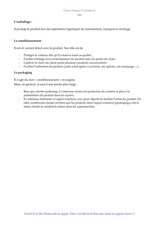 Cours Jargon Commerce
Error! Use the Home tab to apply Titre 1 to the text that you want to appear here.3
L’emballage :
Il protège le produit lors des opérations logistiques de manutention, transport et stockage
Le conditionnement :
Il est en contact direct avec le produit. Son rôle est de
- Protéger le contenu afin qu’il conserve toute sa qualité ;
- Faciliter l’étalage et la reconnaissance du produit dans les points de vente ;
- Captiver le choix du client parmi plusieurs produits concurrentiels ;
- Faciliter l’utilisation du produit à près achat (grâce à sa forme, ses options, son marquage…) ;
Le packaging
Il s’agit du mot « conditionnement » en anglais.
Mais, en général, ce mot à une portée plus large :
- Bien que orienté marketing, il s’intéresse moins à la protection du contenu et plus à la
présentation du produit dans les rayons;
- Il s’intéresse fortement à l’aspect extérieur, avec pour objectif de faciliter l’achat du produit. En
effet, nombreuses études révèlent que les produits dont l'aspect extérieur (packaging) a été le
mieux étudié se vendent le mieux dans les supermarchés;
 