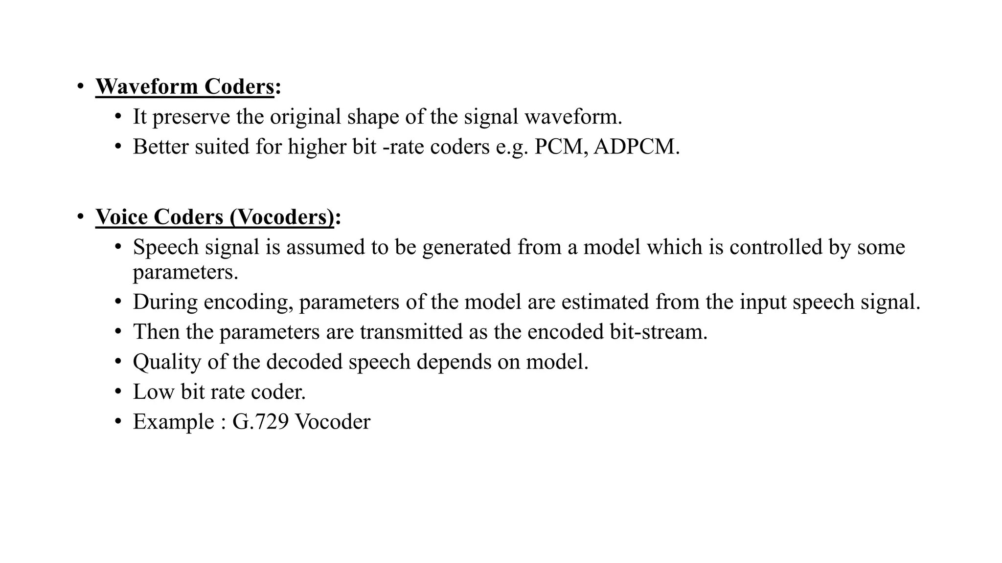 • Waveform Coders:
• It preserve the original shape of the signal waveform.
• Better suited for higher bit -rate coders e.g. PCM, ADPCM.
• Voice Coders (Vocoders):
• Speech signal is assumed to be generated from a model which is controlled by some
parameters.
• During encoding, parameters of the model are estimated from the input speech signal.
• Then the parameters are transmitted as the encoded bit-stream.
• Quality of the decoded speech depends on model.
• Low bit rate coder.
• Example : G.729 Vocoder
 