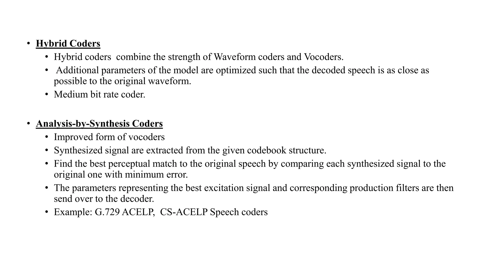 • Hybrid Coders
• Hybrid coders combine the strength of Waveform coders and Vocoders.
• Additional parameters of the model are optimized such that the decoded speech is as close as
possible to the original waveform.
• Medium bit rate coder.
• Analysis-by-Synthesis Coders
• Improved form of vocoders
• Synthesized signal are extracted from the given codebook structure.
• Find the best perceptual match to the original speech by comparing each synthesized signal to the
original one with minimum error.
• The parameters representing the best excitation signal and corresponding production filters are then
send over to the decoder.
• Example: G.729 ACELP, CS-ACELP Speech coders
 