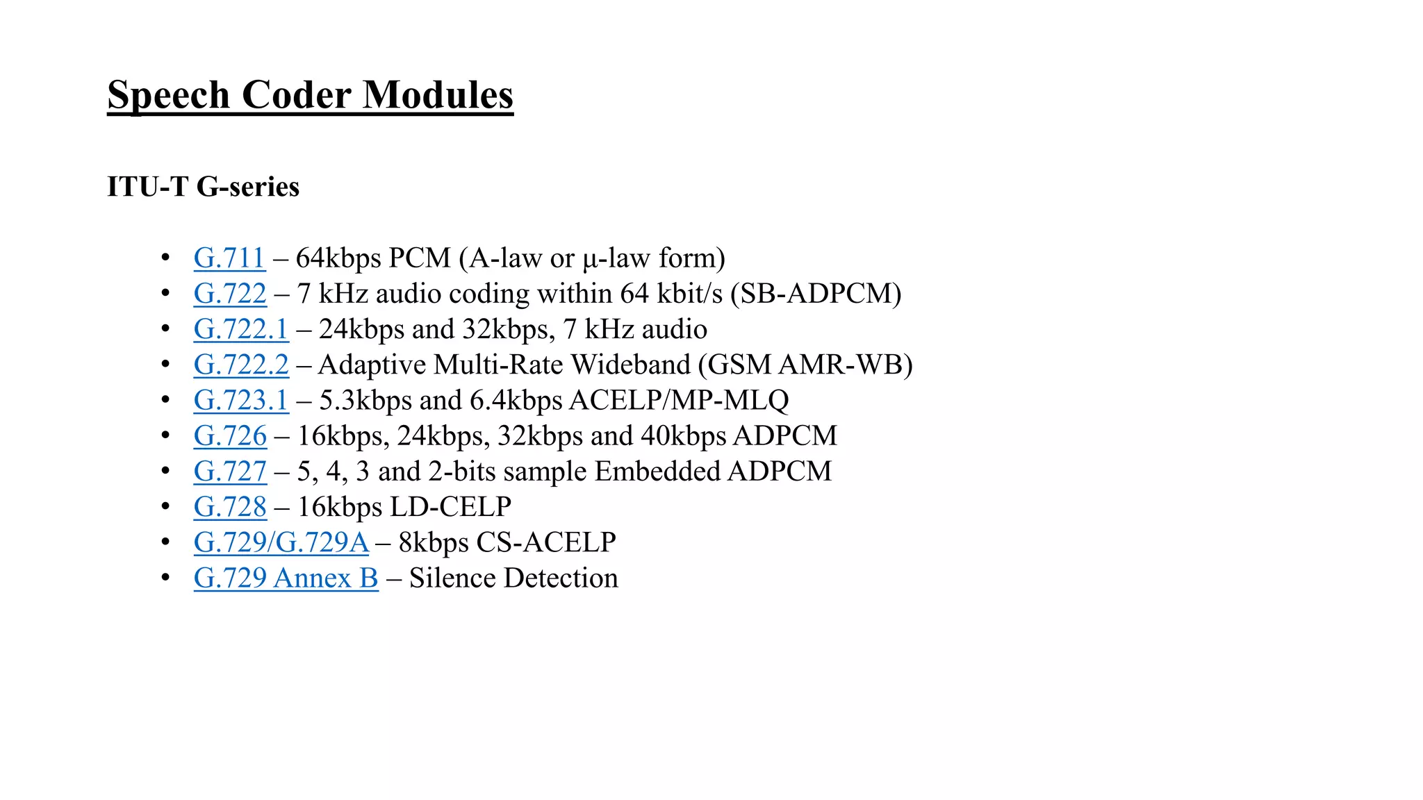 Speech Coder Modules
ITU-T G-series
• G.711 – 64kbps PCM (A-law or μ-law form)
• G.722 – 7 kHz audio coding within 64 kbit/s (SB-ADPCM)
• G.722.1 – 24kbps and 32kbps, 7 kHz audio
• G.722.2 – Adaptive Multi-Rate Wideband (GSM AMR-WB)
• G.723.1 – 5.3kbps and 6.4kbps ACELP/MP-MLQ
• G.726 – 16kbps, 24kbps, 32kbps and 40kbps ADPCM
• G.727 – 5, 4, 3 and 2-bits sample Embedded ADPCM
• G.728 – 16kbps LD-CELP
• G.729/G.729A – 8kbps CS-ACELP
• G.729 Annex B – Silence Detection
 