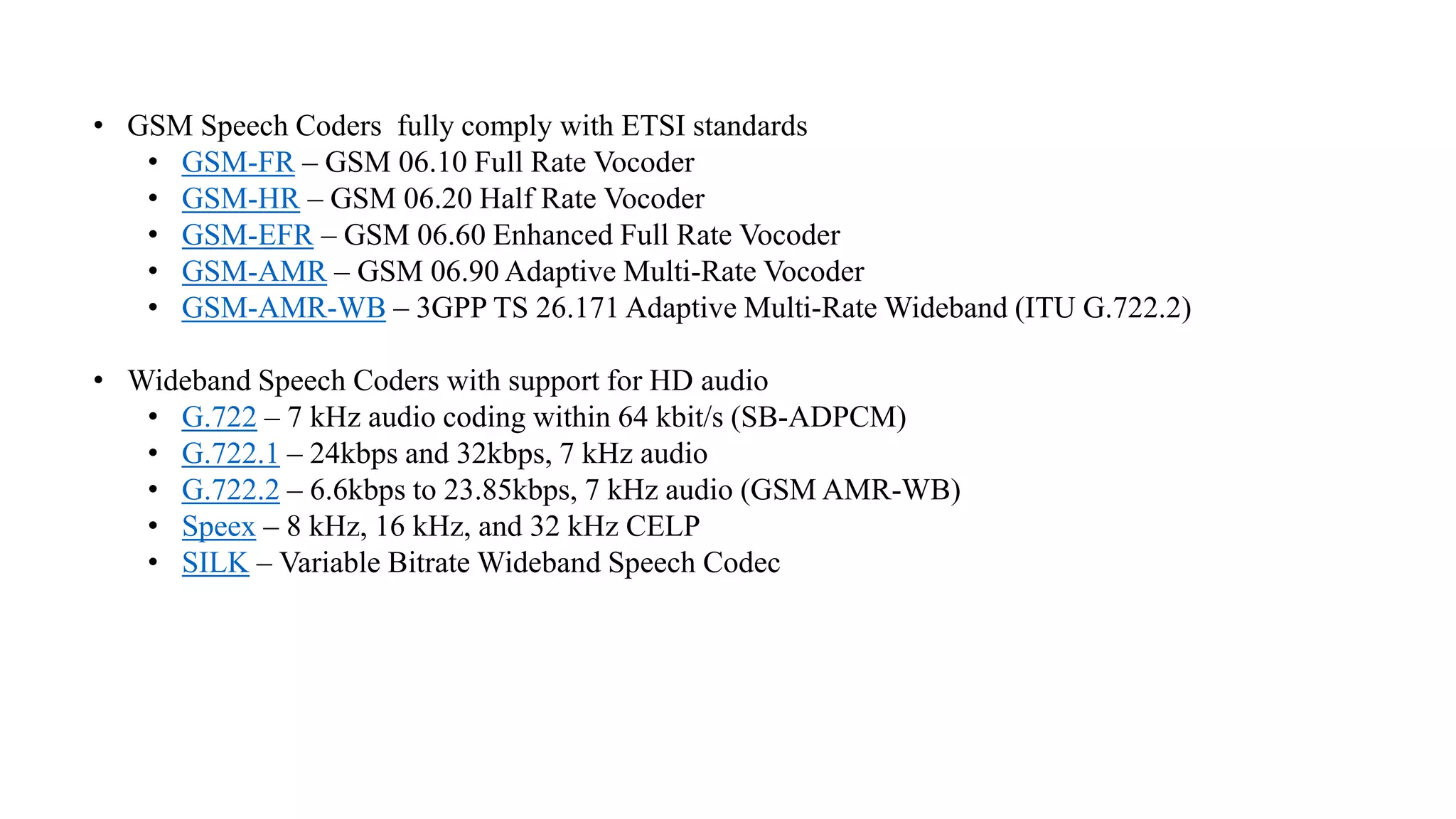 • GSM Speech Coders fully comply with ETSI standards
• GSM-FR – GSM 06.10 Full Rate Vocoder
• GSM-HR – GSM 06.20 Half Rate Vocoder
• GSM-EFR – GSM 06.60 Enhanced Full Rate Vocoder
• GSM-AMR – GSM 06.90 Adaptive Multi-Rate Vocoder
• GSM-AMR-WB – 3GPP TS 26.171 Adaptive Multi-Rate Wideband (ITU G.722.2)
• Wideband Speech Coders with support for HD audio
• G.722 – 7 kHz audio coding within 64 kbit/s (SB-ADPCM)
• G.722.1 – 24kbps and 32kbps, 7 kHz audio
• G.722.2 – 6.6kbps to 23.85kbps, 7 kHz audio (GSM AMR-WB)
• Speex – 8 kHz, 16 kHz, and 32 kHz CELP
• SILK – Variable Bitrate Wideband Speech Codec
 