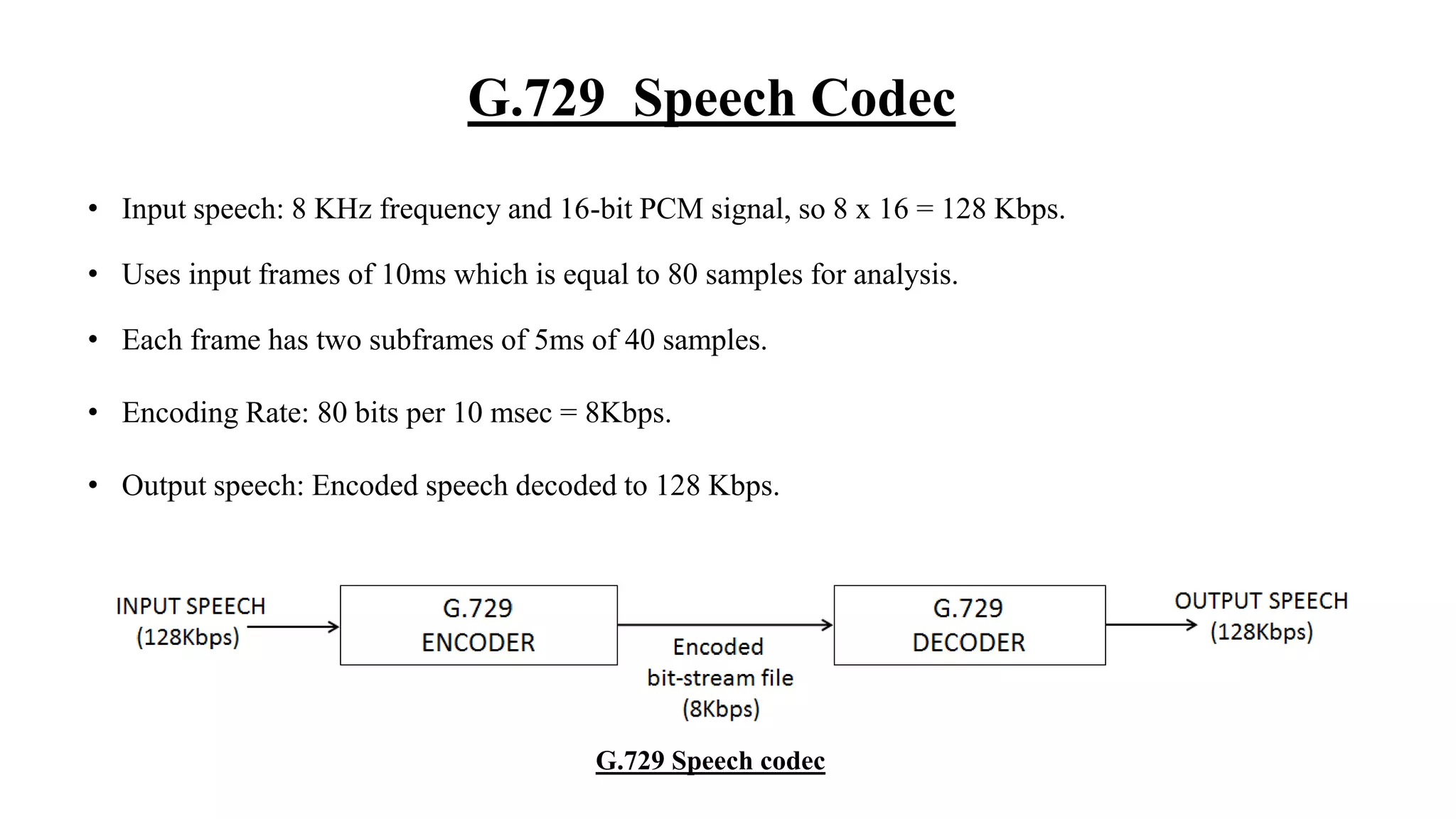 G.729 Speech Codec
• Input speech: 8 KHz frequency and 16-bit PCM signal, so 8 x 16 = 128 Kbps.
• Uses input frames of 10ms which is equal to 80 samples for analysis.
• Each frame has two subframes of 5ms of 40 samples.
• Encoding Rate: 80 bits per 10 msec = 8Kbps.
• Output speech: Encoded speech decoded to 128 Kbps.
G.729 Speech codec
 