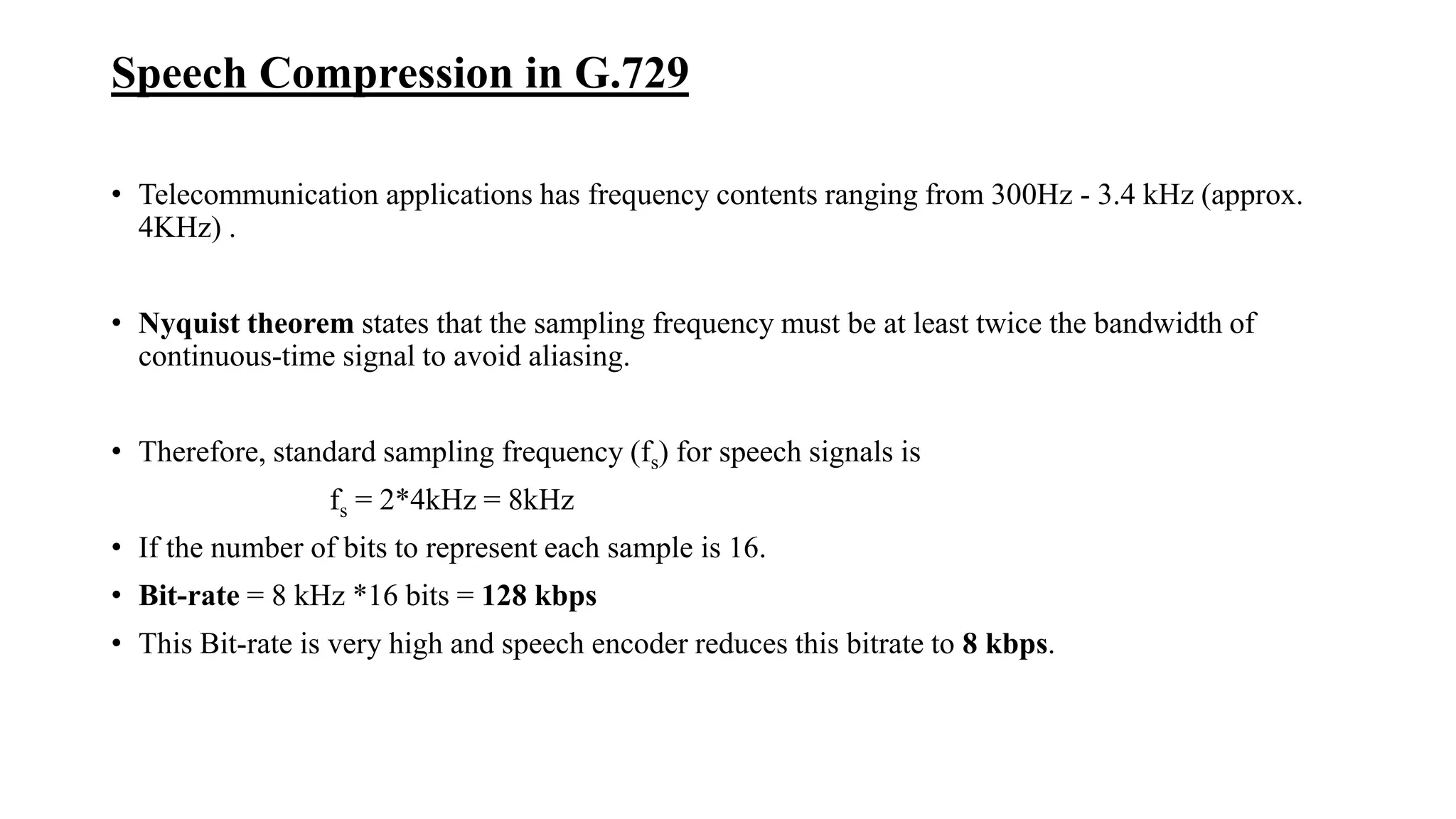 Speech Compression in G.729
• Telecommunication applications has frequency contents ranging from 300Hz - 3.4 kHz (approx.
4KHz) .
• Nyquist theorem states that the sampling frequency must be at least twice the bandwidth of
continuous-time signal to avoid aliasing.
• Therefore, standard sampling frequency (fs) for speech signals is
fs = 2*4kHz = 8kHz
• If the number of bits to represent each sample is 16.
• Bit-rate = 8 kHz *16 bits = 128 kbps
• This Bit-rate is very high and speech encoder reduces this bitrate to 8 kbps.
 