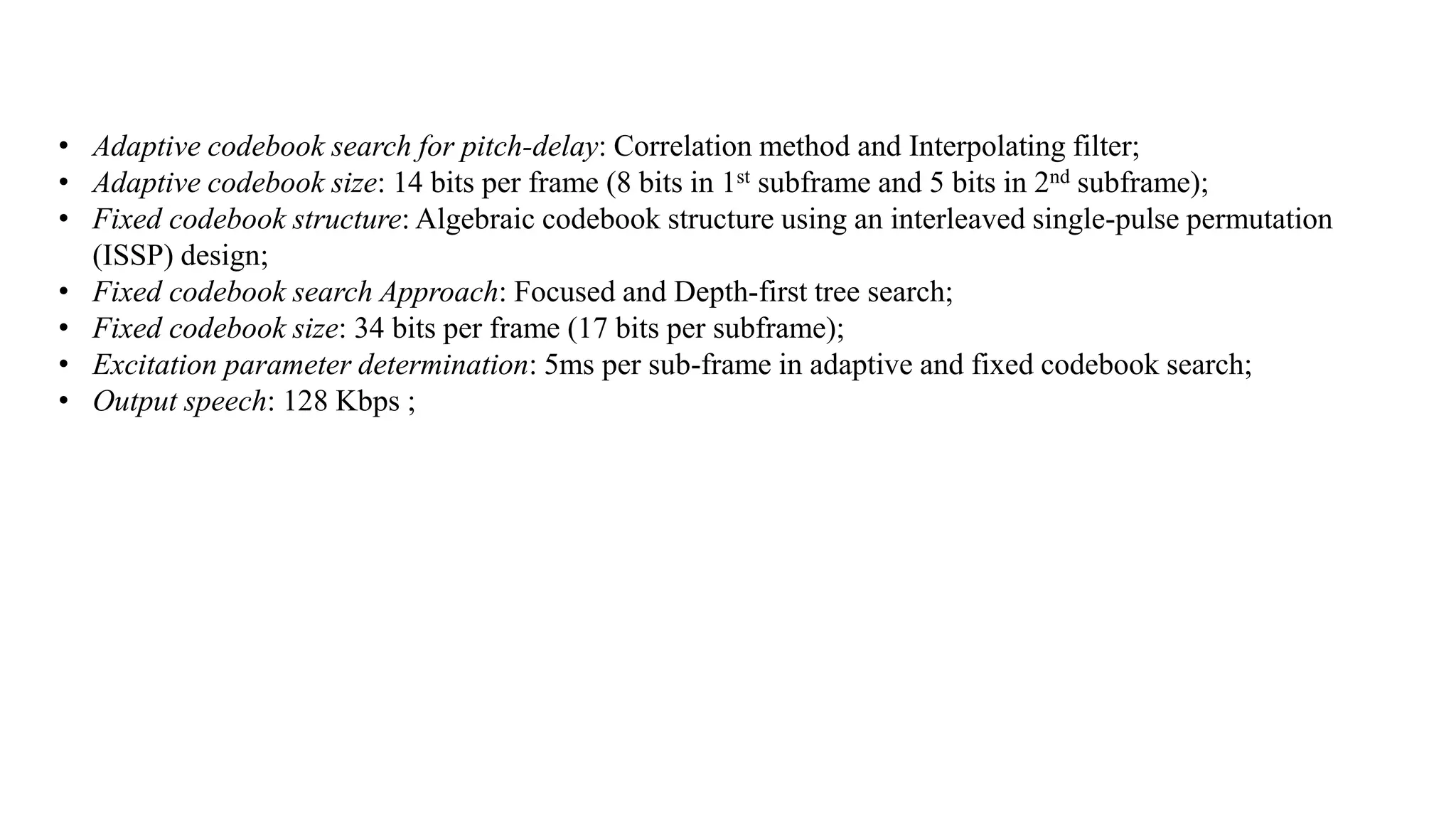 • Adaptive codebook search for pitch-delay: Correlation method and Interpolating filter;
• Adaptive codebook size: 14 bits per frame (8 bits in 1st subframe and 5 bits in 2nd subframe);
• Fixed codebook structure: Algebraic codebook structure using an interleaved single-pulse permutation
(ISSP) design;
• Fixed codebook search Approach: Focused and Depth-first tree search;
• Fixed codebook size: 34 bits per frame (17 bits per subframe);
• Excitation parameter determination: 5ms per sub-frame in adaptive and fixed codebook search;
• Output speech: 128 Kbps ;
 