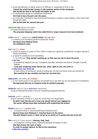 Cambridge Advanced Learner's Dictionary - 3rd Edition


   3. to put something in a place where it is difficult or impossible to find or see
       I found the article buried (away) in the business section of the newspaper.
       She buried her face in her hands and began to sob.
   4. to intentionally forget an unpleasant experience
       He'd had to bury his pain over the years.
   5. OLD-FASHIONED If someone says they buried someone, usually a close relation, they mean that
       the person died
       She buried both her parents last year.


call forth sth phrasal verb FORMAL
   to cause something to exist
      The proposed shopping centre has called forth an angry response from local residents.


corps noun [C + sing/pl verb ] (plural corps)    MILITARY UNIT
   1.   a military unit trained to perform particular duties
        the Royal Army Medical Corps
        the intelligence corps


cue noun [C ] SIGNAL
   1. a word or action in a play or film, which is used as a signal by a performer to begin saying or
      doing something
   2. a signal for someone to do something
      [+ to infinitive] They started washing up, so that was our cue to leave the party.
    3. on cue
       If something happens on cue, it happens just after someone has said or thought it would
       happen
       I was just wondering where Sarah was, when, right on cue, she came in.
    4. take your cue from sb
       to take notice of someone's words or behaviour so that you know what you should do
       She watched his lips carefully and took her cue from him.


deprecate verb FORMAL     NOT APPROVE
   1.   [T not continuous] to not approve of something or say that you do not approve of something
         We deprecate this use of company funds for political purposes.


dialectic noun [U ] (ALSO dialectics)   SPECIALIZED
   a way of discovering what is true by considering opposite theories


entrust verb [T + adv/prep ]
   to give someone a thing or a duty for which they are responsible
      He didn't look like the sort of man you should entrust your luggage to.
      Two senior officials have been entrusted with organizing the auction.


flatten verb [I or T ] BECOME LEVEL
   1.    to become level or cause something to become level
        Several trees were flattened (= knocked down) by the storm.
        The path flattens (out) (= does not go up so much) as it reaches the top of the hill.


flee verb [I or T never passive ] (fleeing, fled, fled)
   1.   to escape by running away, especially because of danger or fear
      She fled (from) the room in tears.
      In order to escape capture, he fled to the mountains.
    2. flee the country




                                       © Cambridge University Press 2008
 