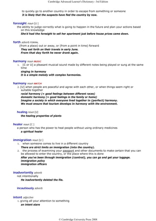 Cambridge Advanced Learner's Dictionary - 3rd Edition


         to quickly go to another country in order to escape from something or someone
         It is likely that the suspects have fled the country by now.


foresight noun [U ]
   the ability to judge correctly what is going to happen in the future and plan your actions based
      on this knowledge
      She'd had the foresight to sell her apartment just before house prices came down.


forth adverb FORMAL
    (from a place) out or away, or (from a point in time) forward
     They set forth on their travels in early June.
     From that day forth he never drank again.


harmony noun MUSIC
   1.     [C or U] a pleasant musical sound made by different notes being played or sung at the same
        time
        singing in harmony
        It is a simple melody with complex harmonies.


harmony noun MATCH
   2.   [U] when people are peaceful and agree with each other, or when things seem right or
         suitable together
         racial harmony (= good feelings between different races)
         domestic harmony (= good feelings in the family or home)
         Imagine a society in which everyone lived together in (perfect) harmony.
         We must ensure that tourism develops in harmony with the environment.


   healing noun [U]
        the healing properties of plants


healer noun [C ]
   a person who has the power to heal people without using ordinary medicines
      a spiritual healer


immigration noun [U ]
   1. when someone comes to live in a different country
     There are strict limits on immigration (into the country).
   2. the process of examining your passport and other documents to make certain that you can
     be allowed to enter the country, or the place where this is done
     After you've been through immigration (control), you can go and get your luggage.
     immigration policy
     immigration officers


inadvertently adverb
   not intentionally
      He inadvertently deleted the file.


   incautiously adverb


intent adjective
   1.   giving all your attention to something
        an intent stare




                                      © Cambridge University Press 2008
 