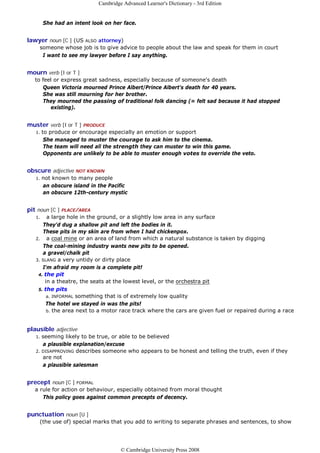 Cambridge Advanced Learner's Dictionary - 3rd Edition


        She had an intent look on her face.


lawyer noun [C ] (US ALSO attorney)
    someone whose job is to give advice to people about the law and speak for them in court
     I want to see my lawyer before I say anything.


mourn verb [I or T ]
  to feel or express great sadness, especially because of someone's death
     Queen Victoria mourned Prince Albert/Prince Albert's death for 40 years.
     She was still mourning for her brother.
     They mourned the passing of traditional folk dancing (= felt sad because it had stopped
        existing).


muster verb [I or T ] PRODUCE
   1.   to produce or encourage especially an emotion or support
         She managed to muster the courage to ask him to the cinema.
         The team will need all the strength they can muster to win this game.
         Opponents are unlikely to be able to muster enough votes to override the veto.


obscure adjective NOT KNOWN
   1.   not known to many people
        an obscure island in the Pacific
        an obscure 12th-century mystic


pit noun [C ] PLACE/AREA
   1.   a large hole in the ground, or a slightly low area in any surface
      They'd dug a shallow pit and left the bodies in it.
      These pits in my skin are from when I had chickenpox.
   2. a coal mine or an area of land from which a natural substance is taken by digging
      The coal-mining industry wants new pits to be opened.
      a gravel/chalk pit
   3. SLANG a very untidy or dirty place
      I'm afraid my room is a complete pit!
    4. the pit
       in a theatre, the seats at the lowest level, or the orchestra pit
    5. the pits
        a. INFORMAL something that is of extremely low quality
       The hotel we stayed in was the pits!
        b. the area next to a motor race track where the cars are given fuel or repaired during a race



plausible adjective
   1. seeming likely to be true, or able to be believed
      a plausible explanation/excuse
   2. DISAPPROVING describes someone who appears to be honest and telling the truth, even if they
      are not
      a plausible salesman


precept noun [C ] FORMAL
  a rule for action or behaviour, especially obtained from moral thought
     This policy goes against common precepts of decency.


punctuation noun [U ]
    (the use of) special marks that you add to writing to separate phrases and sentences, to show




                                      © Cambridge University Press 2008
 